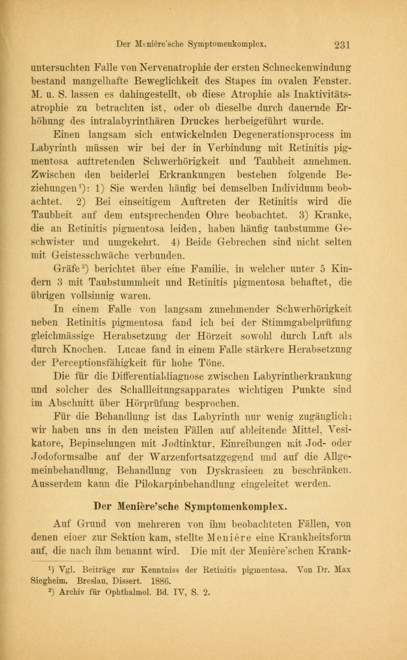 untersuchten Falle von Nervenatrophie der ersten Schneckenwindung bestand mangelhafte Beweglichkeit des Stapes im ovalen Fenster. M. u. S. lassen es dahingestellt, ob diese Atrophie als Inaktivitäts- atrophie zu betrachten ist, oder ob dieselbe durch dauernde Er- höhung des intralabyrinthären Druckes herbeigeführt wurde. Einen langsam sich entwickelnden Degenerationsprocess im Labyrinth müssen wir bei der in Verbindung mit Retinitis pig- mentosa auftretenden Schwerhörigkeit und Taubheit annehmen. Zwischen den beiderlei Erkrankungen bestehen folgende Be- ziehungen1): 1) Sie werden häufig bei demselben Individuum beob- achtet. 2) Bei einseitigem Auftreten der Retinitis wird die Taubheit auf dem entsprechenden Ohre beobachtet. 3) Kranke, die an Retinitis pigmentosa leiden, haben häufig taubstumme Ge- schwister und umgekehrt. 4) Beide Gebrechen sind nicht selten mit Geistesschwäche verbunden. Gräfe-) berichtet über eine Familie, in welcher unter 5 Kin- dern 3 mit Taubstummheit und Retinitis pigmentosa behaftet, die übrigen vollsinnig waren. In einem Falle von langsam zunehmender Schwerhörigkeit neben Retinitis pigmentosa fand ich bei der Stimmgabelprüfung gleichmässige Herabsetzung der Hörzeit sowohl durch Luft als durch Knochen. Lucae fand in einem Falle stärkere Herabsetzung der Perceptionsfähigkeit für hohe Töne. Die für die DifferentiaKliagnose zwischen Labyrintherkrankung und solcher des Schallleitungsapparates wichtigen Punkte sind im Abschnitt über Hörprüfung besprochen. Für die Behandlung ist das Labyrinth nur wenig zugänglich: wir haben uns in den meisten Fällen auf ableitende Mittel, Vesi- katore, Bepinselungen mit Jodtinktur. Einreibungen mit Jod- oder Jodoformsalbe auf der Warzenfortsatzgegend und auf die Allge- meinbehandlung. Behandlung von Dyskrasieen zu beschränken. Ausserdem kann die Pilokarpinbehandlung eingeleitet werden. Der Meniere'sche Symptomenkoniplex. Auf Grund von mehreren von ihm beobachteten Fällen, von denen eiaer zur Sektion kam, stellte Meniere eine Krankheitsform auf, die nach ihm benannt wird. Die mit der Meniereschen Krank- 1) Vgl. Beiträge zur Kenntniss der Retinitis pigmentosa. Von Dr. Max Siegheini. Breslau, Dissert. 1886. 2) Archiv für Ophthalmol. Bd. IV, S. 2.