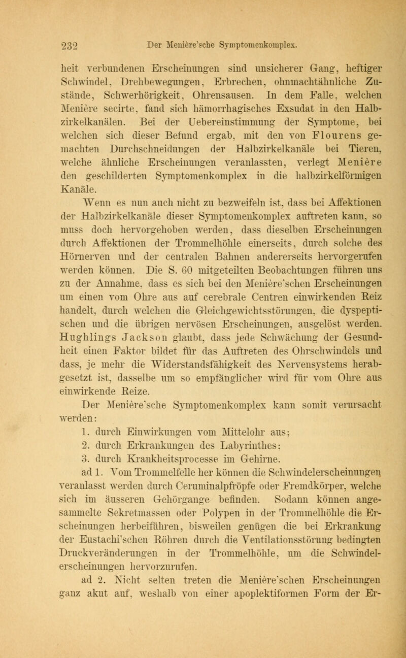 heit verbundenen Erscheinungen sind unsicherer Gang, heftiger Schwindel. Drehbewegungen. Erbrechen, ohnmachtähnliche Zu- stände, Schwerhörigkeit. Ohrensausen. In dem Falle, welchen Meniere secirte. fand sich hämorrhagisches Exsudat in den Halb- zirkelkanälen. Bei der Uebereinstimmung der Symptome, bei welchen sich dieser Befund ergab, mit den von Flourens ge- machten Durchschneidungen der Halbzirkelkanäle bei Tieren, welche ähnliche Erscheinungen veranlassten, verlegt Meniere den geschilderten SjTnptomenkomplex in die halbzii'kelförinigen Kanäle. Wenn es nun auch nicht zu bezweifeln ist. dass bei Affektionen der Halbzirkelkanäle dieser Symptomenkomplex auftreten kann, so niuss doch hervorgehoben werden, dass dieselben Erscheinungen durch Affektionen der Trommelhöhle einerseits, durch solche des Hörnerven und der centralen Balmen andererseits hervorgerufen werden können. Die S. 60 mitgeteilten Beobachtungen führen uns zu der Annahme, dass es sich bei den Meniere'schen Erscheinungen um einen vom Ohre aus auf cerebrale Centren einwirkenden Reiz handelt, durch welchen die Gleichgewichtsstörungen, die dyspepti- schen und die übrigen nervösen Erscheinungen, ausgelöst werden. Hughlings Jackson glaubt, dass jede Schwächung der Gesund- heit einen Faktor bildet für das Auftreten des Ohrschwindels und dass, je mein* die Widerstandsfälligkeit des Nervensystems herab- gesetzt ist. dasselbe um so empfänglicher wird für vom Ohre aus einwirkende Reize. Der Meniere'sche Symptomenkomplex kann somit verursacht werden: 1. durch Einwirkungen vom Mittelohr aus: 2. durch Erkrankungen des Labyrinthes: 3. durch Krankheitsprocesse im Gehirne. ad 1. Vom Trommelfelle her können die Schwindelerscheimmgen veranlasst werden durch Ceruminalpfröpfe oder Fremdkörper, welche sich im äusseren Gehörgange befinden. Sodann können ange- sammelte Sekretmassen oder Polypen in der Trommelhöhle die Er- scheinungen herbeiführen, bisweilen genügen die bei Erkrankung der Eustachischen Röhren durch die Ventilationsstörung bedingten Druckveränderungen in der Trommelhöhle, um die Schwindel- ers cheinungen hervorzurufen. ad 2. Nicht selten treten die Meniere'schen Erscheinungen ganz akut auf. weshalb von einer apoplektiformen Form der Er-