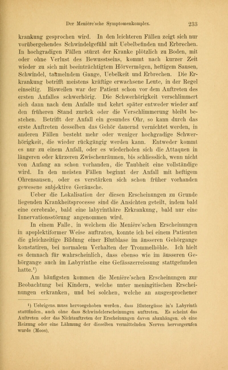 krankung gesprochen wird. In den leichteren Fällen zeigt sich nur vorübergehendes Schwindelgefühl mit Uebelbefinden und Erbrechen. In hochgradigen Fällen stürzt der Kranke plötzlich zu Boden, mit oder ohne Verlust des Bewusstseins, kommt nach kurzer Zeit wieder zu sich mit beeinträchtigtem Hörvermögen, heftigem Sausen, Schwindel, taumelndem Gange, Uebelkeit und Erbrechen. Die Er- krankung betrifft meistens kräftige erwachsene Leute, in der Regel einseitig. Bisweilen war der Patient schon vor dem Auftreten des ersten Anfalles schwerhörig. Die Schwerhörigkeit verschlimmert sich dann nach dem Anfalle und kehrt später entweder wieder auf den früheren Stand zurück oder die Versclüimmerung bleibt be- stehen. Betrifft der Anfall ein gesundes Ohr, so kann durch das erste Auftreten desselben das Gehör dauernd vernichtet werden, in anderen Fällen besteht mehr oder weniger hochgradige Schwer- hörigkeit, die wieder rückgängig werden kann. Entweder kommt es nur zu einem Anfall, oder es wiederholen sich die Attaquen in längeren oder kürzeren Zwischenräumen, bis schliesslich, wenn nicht von Anfang an schon vorhanden, die Taubheit eine vollständige wird. In den meisten Fällen beginnt der Anfall mit heftigem Ohrensausen, oder es verstärken sich schon früher vorhanden gewesene subjektive Geräusche. Ueber die Lokalisation der diesen Erscheinungen zu Grunde liegenden Krankheitsprocesse sind die Ansichten geteilt, indem bald eine cerebrale, bald eine labyrinthäre Erkrankung, bald nur eine Innervationsstörung angenommen wird. In einem Falle, in welchem die Meniere'schen Erscheinungen in apoplektiformer Weise auftraten, konnte ich bei einem Patienten die gleichzeitige Bildung einer Blutblase im äusseren Gehörgange konstatiren, bei normalem Verhalten der Trommelhöhle. Ich hielt es demnach für wahrscheinlich, dass ebenso wie im äusseren Ge- hörgange auch im Labyrinthe eine Gefässzerreissung stattgefunden hatte.1) Am häufigsten kommen die Meniere'schen Erscheinungen zur Beobachtung bei Kindern, welche unter meningitischen Erschei- nungen erkranken, und bei solchen, welche an ausgesprochener l) Uebrigens muss hervoegehoben werden, dass Blutergüsse in's Labyrinth stattfinden, auch ohne dass Schwindelerscheinungen auftreten. Es scheint das Auftreten oder das Nichtauftreten der Erscheinungen davon abzuhängen, ob eine Reizung oder eine Lähmung der dieselben vermittelnden Nerven hervorgerufen wurde (Moos).