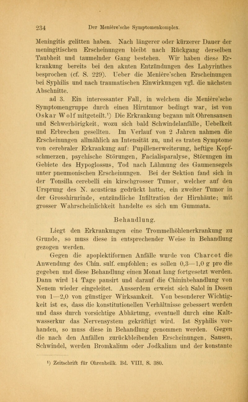 Meningitis gelitten haben. Nach längerer oder kürzerer Dauer der meningitischen Erscheinungen bleibt nach Eückgang derselben Taubheit und taumelnder Gang bestehen. Wir haben diese Er- krankung bereits bei den akuten Entzündungen des Labyrinthes besprochen (cf. S. 229). lieber die Meniere'schen Erscheinungen bei Syphilis und nach traumatischen Einwirkungen vgl. die nächsten Abschnitte. ad 3. Ein interessanter Fall, in welchem die Meniere'sche Symptomengruppe durch einen Hirntumor bedingt war, ist von Oskar Wolf mitgeteilt.1) Die Erkrankung begann mit Ohrensausen und Schwerhörigkeit, wozu sich bald Schwindelairfälle, Uebelkeit und Erbrechen gesellten. Im Verlauf von 2 Jahren nahmen die Erscheinungen allmählich an Intensität zu, und es traten Symptome von cerebraler Erkrankung auf: Pupillenerweiterung, heftige Kopf- schmerzen, psychische Störungen, Eacialisparalyse, Störungen im Gebiete des Hypoglossus, Tod nach Lähmung des Gaumensegels unter pneumonischen Erscheinungen. Bei der Sektion fand sich in der Tonsilla cerebelli ein kirschgrosser Tumor, welcher auf den Ursprung des N. acusticus gedrückt hatte, ein zweiter Tumor in der Grosshirnrinde, entzündliche Infiltration der Hirnhäute; mit grosser Wahrscheinlichkeit handelte es sich um Gummata. Behandlung. Liegt den Erkrankungen eine Trommelhöhlenerkrankung zu Grunde, so muss diese in entsprechender Weise in Behandlung gezogen werden. Gegen die apoplektiformen Anfälle wurde von Charcot die Anwendung des Chin. sulf. empfohlen: es sollen 0,3—1,0 g pro die gegeben und diese Behandlung einen Monat lang fortgesetzt werden. Dann wird 14 Tage pausirt und darauf die Chininbehandlung von Neuem wieder eingeleitet. Ausserdem erweist sich Salol in Dosen von 1—2,0 von günstiger Wirksamkeit. Von besonderer Wichtig- keit ist es, dass die konstitutionellen Verhältnisse gebessert werden und dass durch vorsichtige Abhärtung, eventuell durch eine Kalt- wasserkur das Nervensystem gekräftigt wird. Ist Syphilis vor- handen, so muss diese in Behandlung genommen werden. Gegen die nach den Anfällen zurückbleibenden Erscheinungen, Sausen, Schwindel, werden Bromkalium oder Jodkalium und der konstante