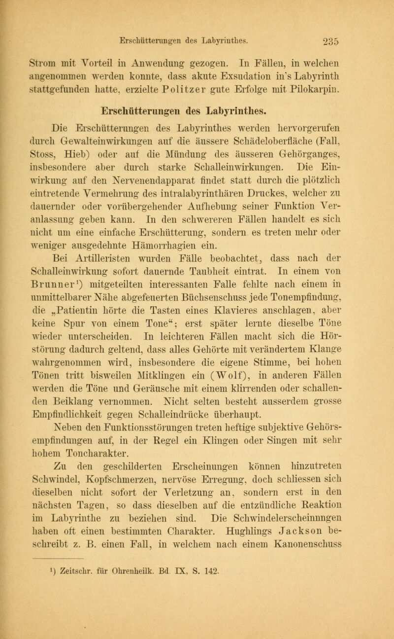 Strom mit Vorteil in Anwendung gezogen. In Fällen, in welchen angenommen werden konnte, dass akute Exsudation in s Labyrinth stattgefunden hatte, erzielte Politzer gute Erfolge mit Pilokarpin. Erschütterungen des Labyrinthes. Die Erschütterungen des Labyrinthes werden hervorgerufen durch Gewalteinwirkungen auf die äussere Schädeloberfläche (Fall, Stoss, Hieb) oder auf die Mündung des äusseren Gehörganges, insbesondere aber durch starke Schalleinwirkungen. Die Ein- wirkung auf den Nervenendapparat findet statt durch die plötzlich eintretende Vermehrung des intralabyrinthären Druckes, welcher zu dauernder oder vorübergehender Aufhebung seiner Funktion Ver- anlassung geben kann. In den schwereren Fällen handelt es sich nicht um eine einfache Erschütterung, sondern es treten mehr oder weniger ausgedehnte Hämorrhagien ein. Bei Artilleristen wurden Fälle beobachtet, dass nach der Schalleinwirkung sofort dauernde Taubheit eintrat. In einem von Brunn er1) mitgeteilten interessanten Falle fehlte nach einem in unmittelbarer Nähe abgefeuerten Büchsenschuss jede Tonempfindung, die „Patientin hörte die Tasten eines Klavieres anschlagen, aber keine Spur von einem Tone; erst später lernte dieselbe Töne wieder unterscheiden. In leichteren Fällen macht sich die Hör- störung dadurch geltend, dass alles Gehörte mit verändertem Klange wahrgenommen wird, insbesondere die eigene Stimme, bei hohen Tönen tritt bisweilen Mitklingen ein (Wolf), in anderen Fällen werden die Töne und Geräusche mit einem klirrenden oder schallen- den Beiklang vernommen. Nicht selten besteht ausserdem grosse Empfindlichkeit gegen Schalleindrücke überhaupt. Neben den Funktionsstörungen treten heftige subjektive Gehörs- empfindungen auf, in der Regel ein Klingen oder Singen mit sehr hohem Toncharakter. Zu den geschilderten Erscheinungen können hinzutreten Schwindel, Kopfschmerzen, nervöse Erregung, doch schliessen sich dieselben nicht sofort der Verletzung an, sondern erst in den nächsten Tagen, so dass dieselben auf die entzündliche Reaktion im Labyrinthe zu beziehen sind. Die Schwindelerscheinnngen haben oft einen bestimmten Charakter. Hughlings Jackson be- schreibt z. B. einen Fall, in welchem nach einem Kanonenschuss