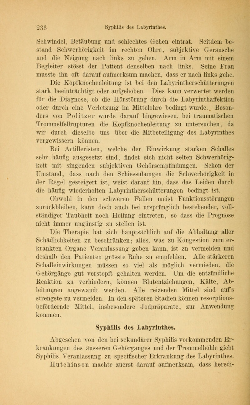 Schwindel, Betäubung und schlechtes Gehen eintrat. Seitdem be- stand Schwerhörigkeit im rechten Ohre, subjektive Geräusche und die Neigung nach links zu gehen. Arm in Arni mit einem Begleiter stösst der Patient denselben nach links. Seine Frau musste ihn oft darauf aufmerksum machen, dass er nach links gehe. Die Kopfknochenleitung ist bei den LabjTintherschütterungen stark beeinträchtigt oder aufgehoben. Dies kann verwertet werden für die Diagnose, ob die Hörstörung durch die Labyrinthaffektion oder durch eine Verletzung im Mittelohre bedingt wurde.. Beson- ders von Politzer wurde darauf hingewiesen, bei traumatischen Trommelfellrupturen die Kopfknochenleitung zu untersuchen, da wir durch dieselbe uns über die Mitbeteiligung des Labyrinthes vergewissern können. Bei Artilleristen, welche der Einwirkung starken Schalles sehr häufig ausgesetzt sind, findet sich nicht selten Schwerhörig- keit mit singenden subjektiven Gehörsenipfindimgen. Schon der Umstand, dass nach den Schiessübungen die Schwerhörigkeit in der Regel gesteigert ist, weist darauf hin, dass das Leiden durch die häufig wiederholten Labyrintherschütterungen bedingt ist, Obwohl in den schweren Fällen meist Funktionsstörungen zurückbleiben, kann doch auch bei ursprünglich bestehender, voll- ständiger Taubheit noch Heilung eintreten, so dass die Prognose nicht immer ungünstig zu stellen ist. Die Therapie hat sich hauptsächlich auf die Abhaltung aller Schädlichkeiten zu beschränken: alles, was zu Kongestion zum er- krankten Organe Veranlassung geben kann, ist zn vermeiden und deshalb den Patienten grösste Ruhe zu empfehlen. Alle stärkeren Schalleinwirkungen müssen so viel als möglich vermieden, die Gehörgänge gut verstopft gehalten werden. Um die entzündliche Reaktion zu verhindern, können Blutentziehungen, Kälte, Ab- leitungen angewandt werden. Alle reizenden Mittel sind aufs strengste zu vermeiden. In den späteren Stadien können resorptions- befördernde Mittel, insbesondere Jodpräparate, zur iinwendung kommen. Syphilis des Labyrinthes. Abgesehen von den bei sekundärer Syphilis vorkommenden Er- krankungen des äusseren Gehörganges und der Trommelhöhle giebt Syphilis Veranlassung zu specifischer Erkrankung des Labyrinthes. Hutchinson machte zuerst darauf aufmerksam, dass heredi-