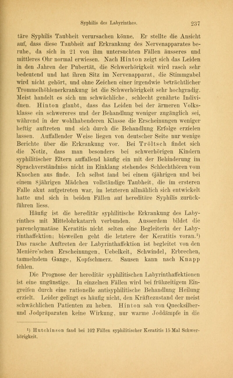 täre Syphilis Taubheit verursachen könne. Er stellte die Ansicht auf, dass diese Taubheit auf Erkrankung des Nervenapparates be- ruhe, da sich in 21 von ihm untersuchten Fällen äusseres und mittleres Ohr normal erwiesen. Nach Hinton zeigt sich das Leiden in den Jahren der Pubertät, die Schwerhörigkeit wird rasch sehr bedeutend und hat ihren Sitz im Nervenapparat, die Stimmgabel wird nicht gehört, und ohne Zeichen einer irgendwie beträchtlicher Trommelhöhlenerkrankung ist die Schwerhörigkeit sehr hochgradig. Meist handelt es sich um schwächliche, schlecht genährte Indivi- duen. Hinton glaubt, dass das Leiden bei der ärmeren Volks- klasse ein schwereres und der Behandlung weniger zugänglich sei, während in der wohlhabenderen Klasse die Erscheinungen weniger heftig auftreten und sich durch die Behandlung Erfolge erzielen lassen. Auffallender Weise liegen von deutscher Seite nur wenige Berichte über die Erkrankung vor. Bei Tröltsch findet sich die Notiz, dass man besonders bei schwerhörigen Kindern syphilitischer Eltern auffallend häufig ein mit der Behinderung im Sprachverständniss nicht im Einklang stehendes Schlechthören vom Knochen aus finde. Ich selbst fand bei einem 6jährigen und bei einem 8jährigen Mädchen vollständige Taubheit, die im ersteren Falle akut aufgetreten war, im letzteren allmählich sich entwickelt hatte und sich in beiden Fällen auf hereditäre Syphilis zurück- führen liess. Häufig ist die hereditär syphilitische Erkrankung des Laby- rinthes mit Mittelohrkatarrh verbunden. Ausserdem bildet die parenchymatäse Keratitis nicht selten eine Begleiterin der Laby- rinthaffektion: bisweilen geht die letztere der Keratitis voran.1) Das rasche Auftreten der Labyrinthaffektion ist begleitet von den Meniere'schen Erscheinungen, Uebelkeit, Schwindel, Erbrechen, taumelndem Gange, Kopfschmerz. Sausen kann nach Knapp fehlen. Die Prognose der hereditär syphilitischen Labyrinthaffektionen ist eine ungünstige. In einzelnen Fällen wird bei frühzeitigem Ein- greifen durch eine rationelle antisyphilitische Behandlung Heilung erzielt. Leider gelingt es häufig nicht, den Kräftezustand der meist schwächlichen Patienten zu heben. Hin ton sah von Quecksilber- und Jodpräparaten keine Wirkung, nur warme Joddämpfe in die l) Hutchinson fand bei 102 Fällen syphilitischer Keratitis 15 Mal Schwer- hörigkeit.
