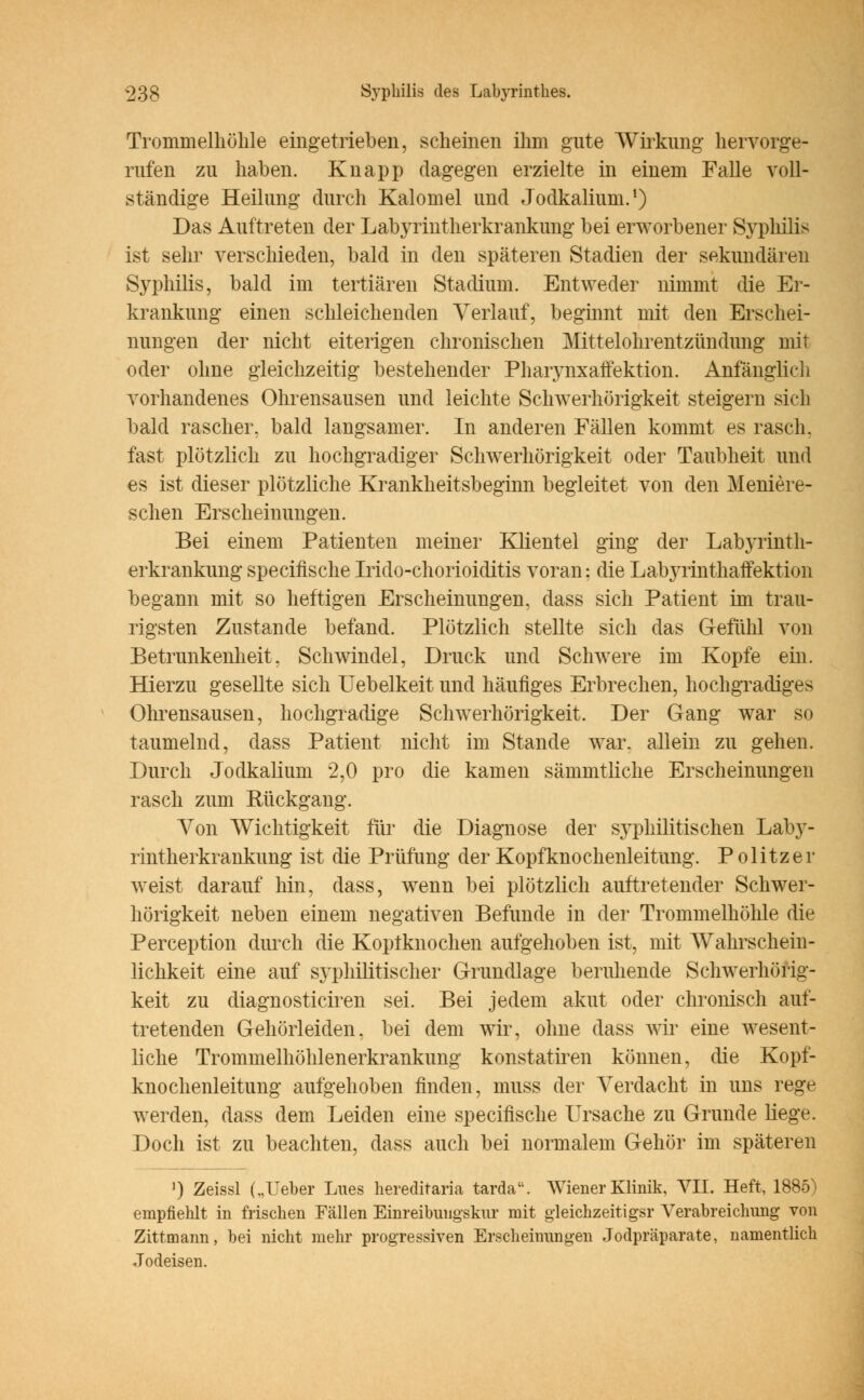 Trommelhöhle eingetrieben, scheinen ihm gute Wirkung hervorge- rufen zu haben. Knapp dagegen erzielte in einem Falle voll- ständige Heilung durch Kalomel und Jodkalium.1) Das Auftreten der Labyrintherkrankung bei erworbener Syphilis ist sehr verschieden, bald in den späteren Stadien der sekundären Syphilis, bald im tertiären Stadium. Entweder nimmt die Er- krankung einen schleichenden Verlauf, beginnt mit den Erschei- nungen der nicht eiterigen chronischen Mittelohrentzündung mit oder ohne gleichzeitig bestehender Pharynxaffektion. Anfänglich vorhandenes Ohrensausen und leichte Schwerhörigkeit steigern sich bald rascher, bald langsamer. In anderen Fällen kommt es rasch, fast plötzlich zu hochgradiger Schwerhörigkeit oder Taubheit und es ist dieser plötzliche Krankheitsbeginn begleitet von den Meniere- schen Erscheinungen. Bei einem Patienten meiner Klientel ging der Labyrinth- erkrankung specifische Irido-chorioiditis voran: die LabjTinthaffektion begann mit so heftigen Erscheinungen, dass sich Patient im trau- rigsten Zustande befand. Plötzlich stellte sich das Gefühl von Betrunkenheit. Schwindel, Druck und Schwere im Kopfe ein. Hierzu gesellte sich Uebelkeit und häufiges Erbrechen, hochgradiges Ohrensausen, hochgradige Schwerhörigkeit. Der Gang war so taumelnd, dass Patient nicht im Stande war. allein zu gehen. Durch Jodkalium 2,0 pro die kamen sämmtliche Erscheinungen rasch zum Bückgang. Von Wichtigkeit für die Diagnose der syphilitischen Laby- rintherkrankung ist die Prüfung der Kopfknochenleitung. Politzer weist darauf hin, dass, wenn bei plötzlich auftretender Schwer- hörigkeit neben einem negativen Befunde in der Trommelhöhle die Perception durch die Koptknochen aufgehoben ist, mit Wahrschein- lichkeit eine auf syphilitischer Grundlage beruhende Schwerhörig- keit zu diagnosticiren sei. Bei jedem akut oder chronisch auf- tretenden Gehörleiden, bei dem wir, ohne dass wir eine wesent- liche Trommelhöhlenerkrankung konstatiren können, die Kopf- knochenleitung aufgehoben finden, muss der Verdacht in uns rege werden, dass dem Leiden eine specifische Ursache zu Grunde liege. Doch ist zu beachten, dass auch bei normalem Gehör im späteren ') Zeissl („Ueber Lues hereditaria tarda. Wiener Klinik, VII. Heft, 1885) empfiehlt in frischen Fällen Einreibungskur mit gleichzeitigsr Verabreichung von Zittmann, bei nicht mehr progressiven Erscheinungen Jodpräparate, namentlich Jodeisen.