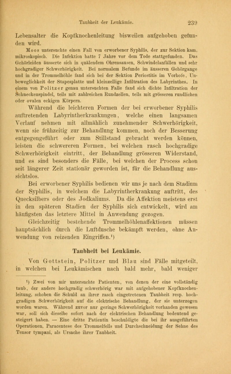 Lebensalter die Kopfknochenleitung bisweilen aufgehoben gefun- den ward. Moos untersuchte einen Fall von erworbener Syphilis, der zur Sektion kam, mikroskopisch. Die Infektion hatte 7 Jahre vor dem Tode stattgefunden. Das Gehörleiden äusserte sich in quälendem Ohrensausen, Schwindelanfällen und sehr hochgradiger Schwerhörigkeit. Bei normalem Befunde im äusseren Gehörgange und in der Trommelhöhle fand sich bei der Sektion Periostitis im Vorhofe, Un- beweglichkeit der Stapesplatte und kleinzellige Infiltration des Labyrinthes. In einem von Politzer genau untersuchten Falle fand sich dichte Infiltration der Schneckenspindel, teils mit zahlreichen Rundzellen, teils mit grösseren rundlichen oder ovalen eckigen Körpern. Während die leichteren Formen der bei erworbener Syphilis auftretenden Labyrintherkrankungen, welche einen langsamen Verlauf nehmen mit allmählich zunehmender Schwerhörigkeit, wenn sie frühzeitig zur Behandlung kommen, noch der Besserung entgegengeführt oder zum Stillstand gebracht werden können, leisten die schwereren Formen, bei welchen rasch hochgradige Schwerhörigkeit eintritt, der Behandlung grösseren Widerstand, und es sind besonders die Fälle, bei welchen der Process schon seit längerer Zeit stationär geworden ist, für die Behandlung aus- sichtslos. Bei erworbener Syphilis bedienen wir uns je nach dem Stadium der Syphilis, in welchem die Labyrintherkrankung auftritt, des Quecksilbers oder des Jodkaliums. Da die Affektion meistens erst in den späteren Stadien der Syphilis sich entwickelt, wird am häufigsten das letztere Mittel in Anwendung gezogen. Gleichzeitig bestehende Trommelhöhlenaffektionen müssen hauptsächlich durch die Luftdusche bekämpft werden, ohne An- wendung von reizenden Eingriffen.1) Taubheit bei Leukämie. Von Gottstein, Politzer und Blau sind Fälle mitgeteilt, in welchen bei Leukämischen nach bald mehr, bald weniger v) Zwei von mir untersuchte Patienten, von denen der eine vollständig taub, der andere hochgradig schwerhörig war mit aufgehobener Kopfknochen- leitung, schoben die Schuld an ihrer rasch eingetretenen Taubheit resp. hoch- gradigen Schwerhörigkeit auf die elektrische Behandlung, der sie unterzogen worden waren. Während zuvor nur geringe Schwerhörigkeit vorhanden gewesen war, soll sich dieselbe sofort nach der elektrischen Behandlung bedeutend ge- steigert haben. — Eine dritte Patientin beschuldigte die bei ihr ausgeführten Operationen, Paracentese des Trommelfells und Durchschneidung der Sehne des Tensor tympani, als Ursache ihrer Taubheit.