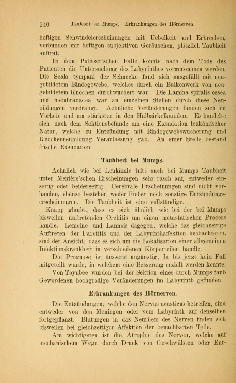 heftigen Schwindelerscheinungen mit Uebelkeit und Erbrechen, verbunden mit heftigen subjektiven Geräuschen, plötzlich Taubheit auftrat. In dem Politzer sehen Falle konnte nach dem Tode des Patienten die Untersuchung des Labyrinthes vorgenommen werden. Die Scala tympani der Schnecke fand sich ausgefüllt mit neu- gebildetem Bindegewebe, welches durch ein Balkenwerk von neu- gebildetem Knochen durch wuchert war. Die Lamina spiralis ossea und membranacea war an einzelnen Stellen durch diese Neu- bildungen verdrängt. Aehnliche Veränderungen fanden sich im Vorhofe und am stärksten in den Halbzirkelkanälen. Es handelte sich nach dem Sektionsbefunde um eine Exsudation leukämischer Natur, welche zu Entzündung mit Bindegewebswucherung und Knochenneubildung Veranlassung gab. An einer Stelle bestand frische Exsudation. Taubheit bei Mumps. Aehnlich wie bei Leukämie tritt auch bei Mumps Taubheit unter Meniereschen Erscheinungen sehr rasch auf, entweder ein- seitig oder beiderseitig. Cerebrale Erscheinungen sind nicht vor- handen, ebenso bestehen weder Fieber noch sonstige Entzündungs- erscheinungen. Die Taubheit ist eine vollständige. Knapp glaubt, dass es sich ähnlich wie bei der bei Mumps bisweilen auftretenden Orchitis um einen metastatischen Process handle. Lemoine und Lannois dagegen, welche das gleichzeitige Auftreten der Parotitis und der Labyrinthaffektion beobachteten, sind der Ansicht, dass es sich um die Lokalisation einer allgemeinen Infektionskrankheit in verschiedenen Körperteilen handle. Die Prognose ist äusserst ungünstig, da bis jetzt kein Fall mitgeteilt wurde, in welchem eine Besserung erzielt werden konnte. Von Toynbee wurden bei der Sektion eines durch Mumps taub Gewordenen hochgradige Veränderungen im Labyrinth gefunden. Erkrankungen des Hörnerven. Die Entzündungen, welche den Nervus acusticus betreffen, sind entweder von den Meningen oder vom Labyrinth auf denselben fortgepflanzt. Blutungen in das Neurilem des Nerven finden sich bisweilen bei gleichzeitiger Affektion der benachbarten Teile. Am wichtigsten ist die Atrophie des Nerven, welche auf mechanischem Wege durch Druck von Geschwülsten oder Ent-