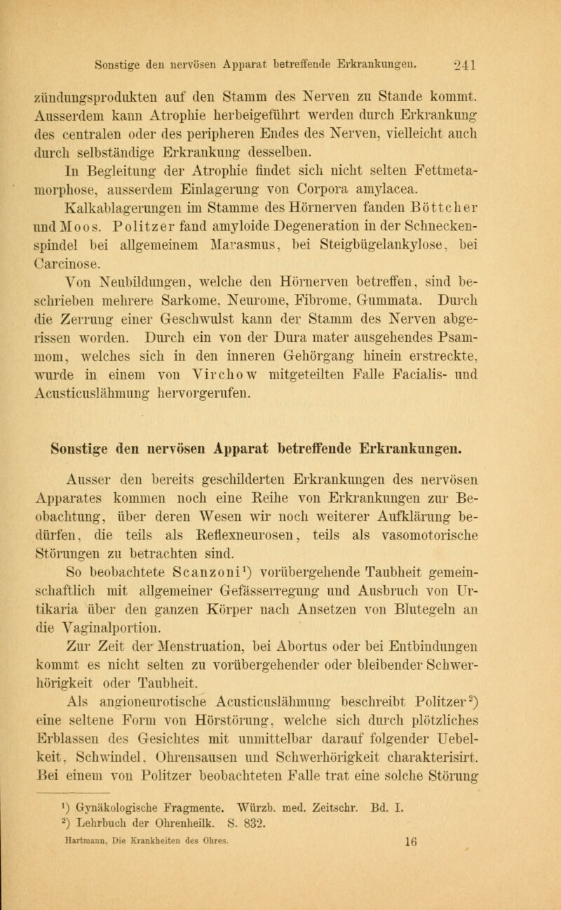 Zündungsprodukten auf den Stamm des Nerven zu Stande kommt. Ausserdem kann Atrophie herbeigeführt werden durch Erkrankung des centralen oder des peripheren Endes des Nerven, vielleicht auch durch selbständige Erkrankung desselben. In Begleitung der Atrophie findet sich nicht selten Fettmeta- morphose, ausserdem Einlagerung von Corpora amylacea. Kalkablagerungen im Stamme des Hörnerven fanden Böttcher und Moos. Politzer fand amyloide Degeneration in der Schnecken- spindel bei allgemeinem Marasmus, bei Steigbügelankylose, bei Carcinose. Yon Neubildungen, welche den Hörnerven betreffen, sind be- schrieben mehrere Sarkome. Neurome, Fibrome. G-ummata. Durch die Zerrung einer Geschwulst kann der Stamm des Nerven abge- rissen worden. Durch ein von der Dura mater ausgehendes Psam- mom, welches sich in den inneren Gehörgang hinein erstreckte, wurde in einem von Virchow mitgeteilten Falle Facialis- und Acusticuslähmung hervorgerufen. Sonstige den nervösen Apparat betreifende Erkrankungen. Ausser den bereits geschilderten Erkrankungen des nervösen Apparates kommen noch eine Reihe von Erkrankungen zur Be- obachtung, über deren Wesen wir noch weiterer Aufklärung be- dürfen, die teils als Reflexneurosen, teils als vasomotorische Störungen zu betrachten sind. So beobachtete Scanzoni1) vorübergehende Taubheit gemein- schaftlich mit allgemeiner Gefasserregung und Ausbruch von Ur- tikaria über den ganzen Körper nach Ansetzen von Blutegeln an die Vaginalportion. Zur Zeit der Menstruation, bei Abortus oder bei Entbindungen kommt es nicht selten zu vorübergehender oder bleibender Schwer- hörigkeit oder Taubheit. Als angioneurotische Acusticuslähmung beschreibt Politzer2) eine seltene Form von Hörstörung, welche sich durch plötzliches Erblassen des Gesichtes mit unmittelbar darauf folgender Uebel- keit. Schwindel. Ohrensausen und Schwerhörigkeit Charakteristik Bei einem von Politzer beobachteten Falle trat eine solche Störung 1) Gynäkologische Fragmente. Würzb. med. Zeitschr. Bd. I. 2) Lehrbuch der Ohrenheilk. S. 832. Hartniann, Die Krankheiten des Ohres. \Q
