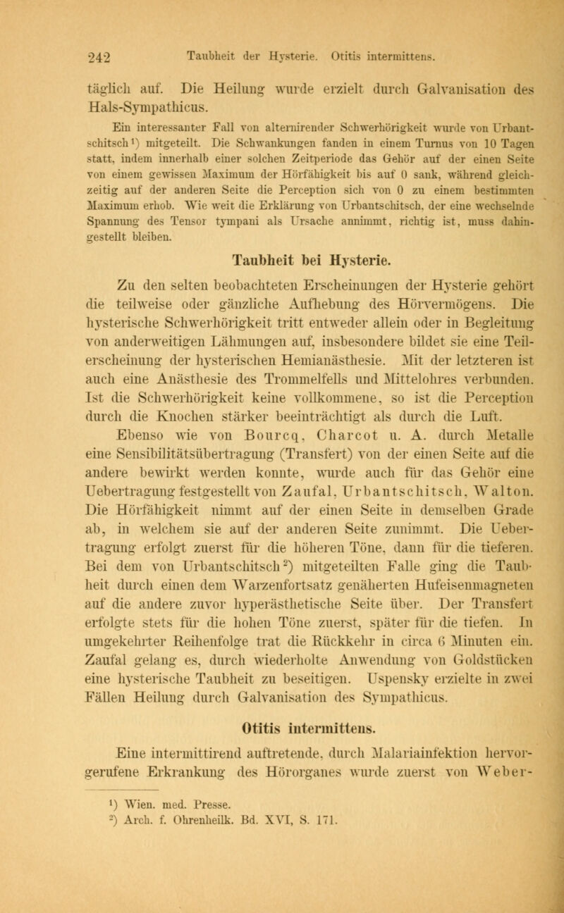 täglich auf. Die Heilung wurde erzielt durch Galvanisation des Hals-Sympathicus. Ein interessanter Fall von altermrender Schwerhörigkeit wurde von Urbant- schitsch1) mitgeteilt. Die Schwankungen fanden in einem Turnus von 10 Tagen statt, indem innerhalb einer solchen Zeitperiode das Gehör auf der einen Seite von einem gewissen Maximum der Hörfähigkeit bis auf 0 sank, während gleich- zeitig auf der anderen Seite die Perception sich von 0 zu einem bestimmten Maximum erhob. Wie weit die Erklärung von Urbantschitsch. der eine wechselnde Spannung des Tensor tyinpani als Ursache annimmt, richtig ist, muss dahin- gestellt bleiben. Taubheit bei Hysterie. Zu den selten beobachteten Erscheinungen der Hysterie gehört die teilweise oder gänzliche Aufhebung des Hörvermögens. Die hysterische Schwerhörigkeit tritt entweder allein oder in Begleitung von anderweitigen Lähmungen auf, insbesondere bildet sie eine Teil- erscheinung der hysterischen Hemianästhesie. Mit der letzteren ist auch eine Anästhesie des Trommelfells und Mittelohres verbunden. Ist die Schwerhörigkeit keine vollkommene, so ist die Perception durch die Knochen stärker beeinträchtigt als durch die Luft. Ebenso wie von Bourcq. Charcot u. A. durch Metalle eine Sensibilitätsübertragung (Transfert) von der einen Seite aui die andere bewirkt werden konnte, wurde auch für das Gehör eine Uebertragung festgestellt von Zaufal, Urbantschitsch. Walton. Die Hörfähigkeit nimmt auf der einen Seite in demselben Grade ab, in welchem sie auf der anderen Seite zunimmt. Die ueber- tragung erfolgt zuerst für die höheren Töne, dann für die tieferen. Bei dem von Urbantschitsch2) mitgeteilten Falle ging die Taub- heit durch einen dem AVarzenfortsatz genäherten Hufeisenmagneten auf die andere zuvor hyperästhetische Seite über. Der Transfert erfolgte stets für die hohen Töne zuerst, später für die tiefen. La umgekehrter Reihenfolge trat die Rückkehr in circa i\ Almuten ein. Zaufal gelang es, durch wiederholte Anwendung von Goldstücken eine hysterische Taubheit zu beseitigen. Uspensky erzielte in zwei Fällen Heilung durch Galvanisation des Sympathicus. Otitis mtermitleiis. Eine intermittirend auftretende, durch Malariainfektion hervor- gerufene Erkrankung des Hörorganes wurde zuerst von Weber- l) Wien. med. Presse. 0 Arcli. f. Ohrenheilk. Bd. XVI, S. 171.