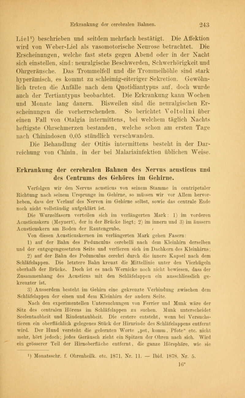 Liel1) beschrieben und seitdem mehrfach bestätigt. Die Affektion wird von Weber-Liel als vasomotorische Neurose betrachtet. Die Erscheinungen, welche fast stets gegen Abend oder in der Nacht sich einstellen, sind: neuralgische Beschwerden, Schwerhörigkeit und Ohrgeräusche. Das Trommelfell und die Trommelhöhle sind stark hyperämisch, es kommt zu schleimig-eiteriger Sekretion. Gewöhn- lich treten die Anfälle nach dem Quotidiantypus auf, doch wurde auch der Tertiantypus beobachtet. Die Erkrankung kann Wochen und Monate lang dauern. Bisweilen sind die neuralgischen Er- scheinungen die vorherrschenden. So berichtet Yoltolini über einen Fall von Otalgia intermittens, bei welchem täglich Nachts heftigste Ohrschmerzen bestanden, welche schon am ersten Tage nach Chinindosen 0.05 stündlich verschwanden. Die Behandlung der Otitis intermittens besteht in der Dar- reichung von Chinin, in der bei Malariainfektion üblichen Weise. Erkrankung der cerebralen Bahnen des Nervus acusticus und des Centrums des Gehöres im Gehirne. Verfolgen wir den Nervus acusticus von seinem Stamme in centripetaler Richtung nach seinem Ursprange im Gehirne, so müssen wir vor Allem hervor- heben, dass der Verlauf des Nerven im Gehirne selbst, sowie das centrale Ende noch nicht vollständig aufgeklärt ist. Die Wurzelfasern verteilen sich im verlängerten Mark: 1) im vorderen A-i usticuskern (Meynert), der in der Brücke liegt; 2) im innern und 3) im äussern Acusticuskern am Boden der Rautengrube. / Von diesen Acusticuskernen im verlängerten Mark gehen Fasern: 1) auf der Bahn des Pedunculus cerebelli nach dem Kleinhirn derselben und der entgegengesetzten Seite und verlieren sich im Dachkern des Kleinhirns; 2) auf der Bahn des Pedunculus cerebri durch die innere Kapsel nach dem Schläfelappeii. Die letztere Bahn kreuzt die Mittellinie unter den Vierhügeln oberhalb der Brücke. Doch ist es nach Wernicke noch nicht bewiesen, dass der Znsammenhang des Acusticus mit den Schläfelappen ein ausschliesslich ge- kreuzter ist. 3) Ausserdem besteht im Gehirn eine gekreuzte Verbindung zwischen dem Schläfelappen der einen und dem Kleinhirn der andern Seite. Nach den experimentellen Untersuchungen von Perrier und Munk wäre der Sitz des centralen Hörens im Schläfelappen zu suchen. .Munk unterscheidet Seelentaubheit und Rindentaubheit Die erstere entsteht, wenn bei Versuchs- tieren ein oberflächlich gelegenes Stück der Hirnrinde des Schläfelappens entfernr wird. Der Hund versteht die gelernten Worte „pst. komm, Pfote etc. nicht mehr, hört jedoch; jedes Geräusch zieht ein Spitzen der Ohren nach sich. Wird ein grösserer Teil der Hirnoberfiäehe entfernt, die ganze Hörsphäre. \vi M Monatsschr. f. Ohrenheilk. etc. 1871. Nr. 11. — Ibid. 1878, Nr. 5. IG*
