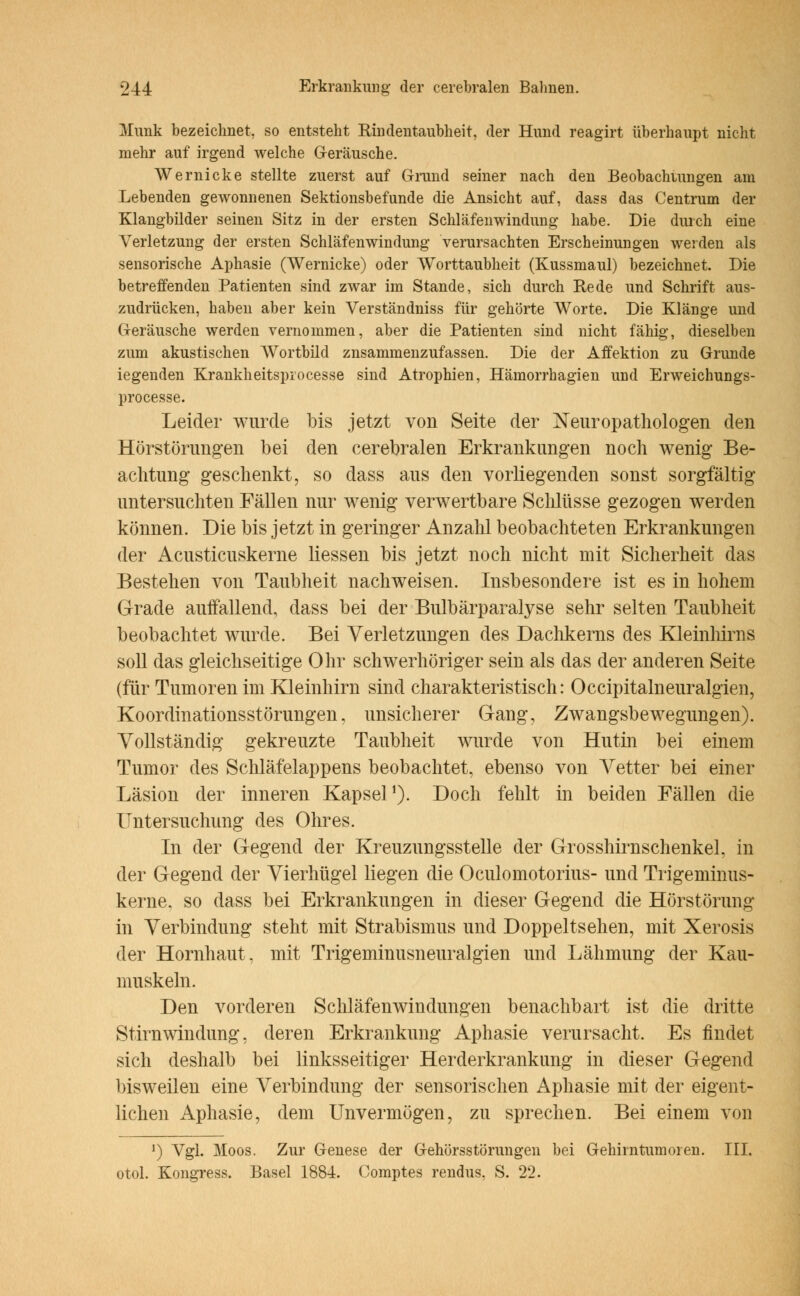 Munk bezeichnet, so entsteht Rindentaubheit, der Hund reagirt überhaupt nicht mehr auf irgend welche Geräusche. Wernicke stellte zuerst auf Grund seiner nach den Beobachumgen am Lebenden gewonnenen Sektionsbefunde die Ansicht auf, dass das Centrum der Klangbilder seinen Sitz in der ersten Schläfenwindung habe. Die durch eine Verletzung der ersten Schläfenwindung verursachten Erscheinungen werden als sensorische Aphasie (Wernicke) oder Worttaubheit (Kussmaul) bezeichnet. Die betreffenden Patienten sind zwar im Stande, sich durch Rede und Schrift aus- zudrücken, haben aber kein Verständniss für gehörte Worte. Die Klänge und Geräusche werden vernommen, aber die Patienten sind nicht fähig, dieselben zum akustischen Wortbild znsammenzufassen. Die der Affektion zu Grunde iegenden Krankheitsprocesse sind Atrophien, Hämorrhagien und Erweichungs- processe. Leider wurde bis jetzt von Seite der Neuropathologen den Hörstörungen bei den cerebralen Erkrankungen noch wenig Be- achtung geschenkt, so dass aus den vorliegenden sonst sorgfältig untersuchten Fällen nur wenig verwertbare Schlüsse gezogen werden können. Die bis jetzt in geringer Anzahl beobachteten Erkrankungen der Acusticuskerne Hessen bis jetzt noch nicht mit Sicherheit das Bestehen von Taubheit nachweisen. Insbesondere ist es in hohem Grade auffallend, dass bei der Bulbärparalyse sehr selten Taubheit beobachtet wurde. Bei Verletzungen des Dachkerns des Kleinhirns soll das gleichseitige Ohr schwerhöriger sein als das der anderen Seite (für Tumoren im Kleinhirn sind charakteristisch: Occipitalneuralgien, Koordinationsstörungen, unsicherer Gang, Zwangsbewegungen). Vollständig gekreuzte Taubheit wurde von Hutin bei einem Tumor des Schläfelappens beobachtet, ebenso von Vetter bei einer Läsion der inneren Kapsel O- Doch fehlt in beiden Fällen die Untersuchung des Ohres. In der Gegend der Kreuzungsstelle der Grosshirnschenkel, in der Gegend der Vierhügel liegen die Oculomotorius- und Trigeminus- kerne, so dass bei Erkrankungen in dieser Gegend die Hörstörung in Verbindung steht mit Strabismus und Doppeltsehen, mit Xerosis der Hornhaut, mit Trigeminusneuralgien und Lähmung der Kau- muskeln. Den vorderen Schläfenwindungen benachbart ist die dritte Stirnwindung, deren Erkrankung Aphasie verursacht. Es findet sich deshalb bei linksseitiger Herderkrankung in dieser Gegend bisweilen eine Verbindung der sensorischen Aphasie mit der eigent- lichen Aphasie, dem Unvermögen, zu sprechen. Bei einem von ') Vgl. Moos. Zur Genese der G-ehörsstörungen bei Gehirntumoren. III. otol. Kongress. Basel 1884. Comptes rendus. S. 22.