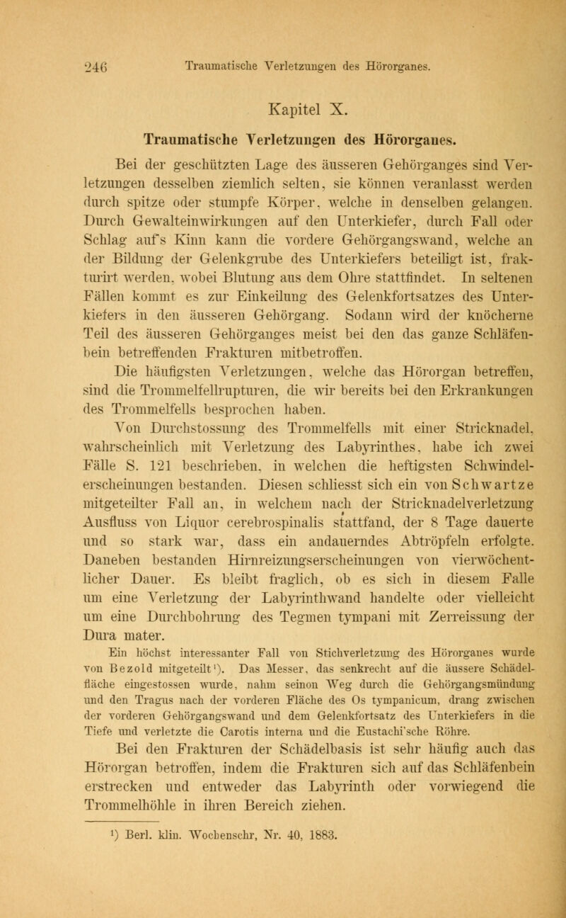 Kapitel X. Traumatische Verletzungen des Hörorganes. Bei der geschützten Lage des äusseren Gehörganges sind Ver- letzungen desselben ziemlich selten, sie können veranlasst werden durch spitze oder stumpfe Körper, welche in denselben gelangen. Durch Gewalteinwirkungen auf den Unterkiefer, durch Fall oder Schlag aufs Kinn kann die vordere Gehörgangswand, welche an der Bildung der Gelenkgrube des Unterkiefers beteiligt ist, frak- turirt werden, wobei Blutung aus dem Ohre stattfindet. In seltenen Fällen kommt es zur Einkeilung des Gelenkfortsatzes des Unter- kiefers in den äusseren Gehörgang. Sodann wird der knöcherne Teil des äusseren Gehörganges meist bei den das ganze Schläfen- bein betreffenden Frakturen mitbetroffen. Die häufigsten Verletzungen, welche das Hörorgan betreffen, sind die Trommelfellrupturen, die wir bereits bei den Erkrankungen des Trommelfells besprochen haben. Von Durchstossung des Trommelfells mit einer Stricknadel, wahrscheinlich mit Verletzung des Labyrinthes, habe ich zwei Fälle S. 121 beschrieben, in welchen die heftigsten Schwindel- erscheinungen bestanden. Diesen schliesst sich ein von Schwartze mitgeteilter Fall an, in welchem nach der Stricknadelverletzung Ausfluss von Liquor cerebrospinalis stattfand, der 8 Tage dauerte und so stark war, dass ein andauerndes Abtröpfeln erfolgte. Daneben bestanden Hirnreizungs er scheinungen von vierwöchent- licher Dauer. Es bleibt fraglich, ob es sich in diesem Falle um eine Verletzung der Labyrinthwand handelte oder vielleicht um eine Durchbohrung des Tegmen tympani mit Zerreissung der Dura mater. Ein höchst interessanter Fall von Stichverletzung des Hörorganes wurde von Bezold mitgeteilt1). Das Messer, das senkrecht auf die äussere Schädel- flache eingestossen wurde, nahm seinon Weg durch die Gehörgangsmündung und den Tragus nach der vorderen Mäche des Os tympanicum, drang zwischen der vorderen Gehörgangswand und dem Gelenkfortsatz des Unterkiefers in die Tiefe und verletzte die Carotis interna und die Eustachi'sche Röhre. Bei den Frakturen der Schädelbasis ist sehr häufig auch das Hörorgan betroffen, indem die Frakturen sich auf das Schläfenbein erstrecken und entweder das Labyrinth oder vorwiegend die Trommelhöhle in ihren Bereich ziehen. l) Berl. klin. Wochenschr, Nr. 40, 1883.