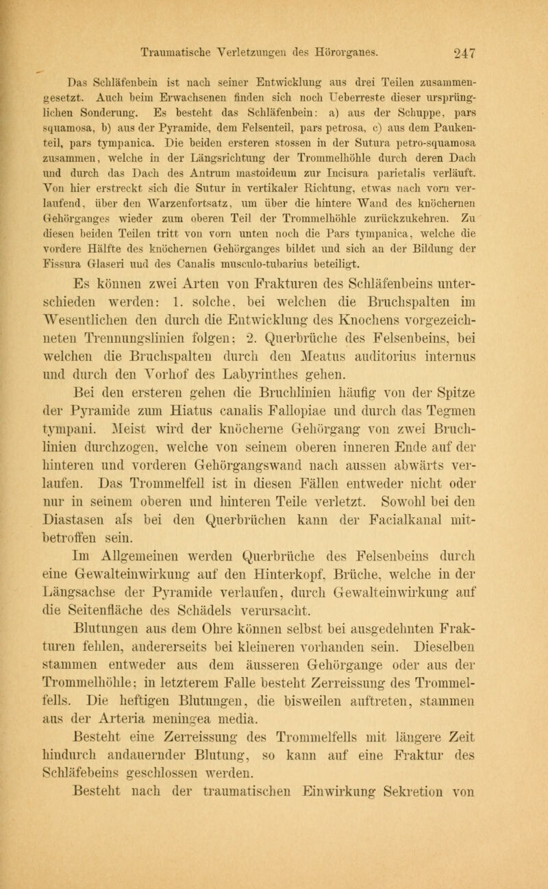 Das Schläfenbein ist nach seiner Entwicklung aus drei Teilen zusammen- gesetzt. Auch heim Erwachsenen finden sich noch Ueberreste dieser ursprüng- lichen Sonderung. Es besteht das Schläfenbein: a) aus der Schuppe, pars squamosa, b) aus der Pyramide, dem Felsenteil, pars petrosa, c) aus dem Pauken- teil, pars tympanica. Die beiden ersteren stossen in der Sutura petro-squamosa zusammen, welche in der Längsrichtung der Trommelhöhle durch deren Dach und durch das Dach des Antrum mastoideum zur Incisura parietal]s verläuft. Von hier erstreckt sich die Sutur in vertikaler Richtung, etwas nach vorn ver- laufend, über den Warzenfortsatz, um über die hintere Wand des knöchernen G-ehörganges wieder zum oberen Teil der Trommelhöhle zurückzukehren. Zu diesen beiden Teilen tritt von vorn unten noch die Pars tympanica, welche die vordere Hälfte des knöchernen Ofehörganges bildet und sich an der Bildung der Fissura Glaseri und des Canalis musculo-tubarius beteiligt. Es können zwei Arten von Frakturen des Schläfenbeins unter- schieden werden: 1. solche, bei welchen die Brnchspalten im Wesentlichen den durch die Entwicklung des Knochens vorgezeich- neten Trennungslinien folgen; 2. Querbrüche des Felsenbeins, bei welchen die Bruchspalten durch den Meatus auditorius internus und durch den Yorhof des Labyrinthes gehen. Bei den ersteren gehen die Bruchlinien häufig von der Spitze der Pyramide zum Hiatus canalis Fallopiae und durch das Tegmen tympani. Meist wird der knöcherne Gehörgang von zwei Brucli- linien durchzogen, welche von seinem oberen inneren Ende auf der hinteren und vorderen Gehörgangswand nach aussen abwärts ver- laufen. Das Trommelfell ist in diesen Fällen entweder nicht oder nur in seinem oberen und hinteren Teile verletzt. Sowohl bei den Diastasen als bei den Querbrüchen kann der Facialkanal mit- betroffen sein. Im Allgemeinen werden Querbrüche des Felsenbeins durch eine Gewalteinwirkung auf den Hinterkopf, Brüche, welche in der Längsachse der Pyramide verlaufen, durch Gewalt ein Wirkung auf die Seitenfläche des Schädels verursacht. Blutungen aus dem Ohre können selbst bei ausgedehnten Frak- turen fehlen, andererseits bei kleineren vorhanden sein. Dieselben stammen entweder aus dem äusseren Gehörgange oder aus der Trommelhöhle: in letzterem Falle besteht Zerreissung des Trommel- fells. Die heftigen Blutungen, die bisweilen auftreten, stammen aus der Arteria meningea media. Besteht eine Zerreissung des Trommelfells mit längere Zeit hindurch andauernder Blutung, so kann auf eine Fraktur des Schläfebeins geschlossen werden. Besteht nach der traumatischen Einwirkung Sekretion von