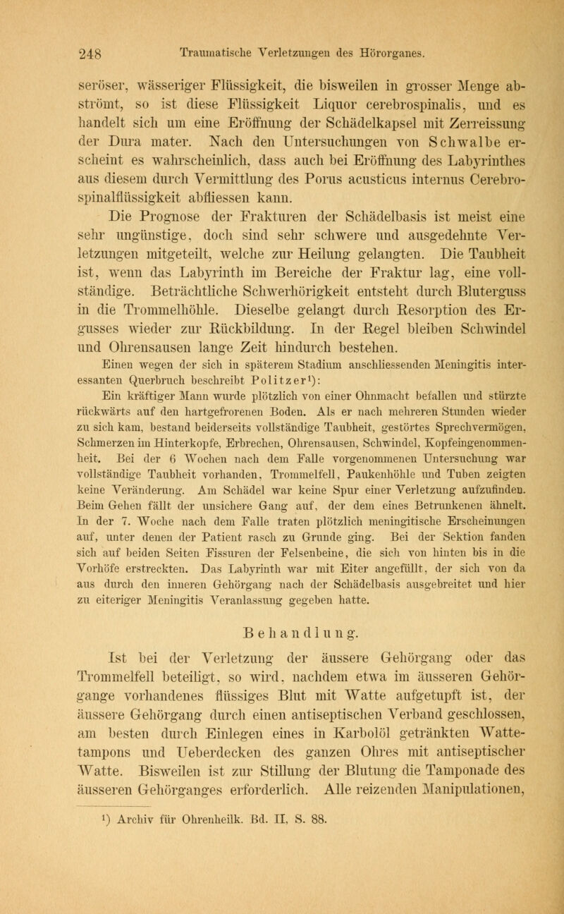 seröser, wässeriger Flüssigkeit, die bisweilen in grosser Menge ab- strömt, so ist diese Flüssigkeit Liquor cerebrospinalis, nnd es handelt sich um eine Eröffnung der Schädelkapsel mit Zerreissung der Dura mater. Nach den Untersuchungen von Schwalbe er- scheint es wahrscheinlich, dass auch bei Eröffnung des Labyrinthes aus diesem durch Vermittlung des Porus acusticus internus Cerebro- spinalflüssigkeit abfliessen kann. Die Prognose der Frakturen der Schädelbasis ist meist eine sehr ungünstige, doch sind sehr schwere und ausgedehnte Ver- letzungen mitgeteilt, welche zur Heilung gelangten. Die Taubheit ist, wenn das Labyrinth im Bereiche der Fraktur lag, eine voll- ständige. Beträchtliche Schwerhörigkeit entsteht durch Bluterguss in die Trommelhöhle. Dieselbe gelangt durch Resorption des Er- gusses wieder zur Bückbildung. In der Begel bleiben Schwindel und Ohrensausen lange Zeit hindurch bestehen. Einen wegen der sich in späterem Stadium anschliessenden Meningitis inter- essanten Querbruch beschreibt Politzer1): Ein kräftiger Mann wurde plötzlich von einer Ohnmacht befallen und stürzte rückwärts auf den hartgefrorenen Boden. Als er nach mehreren Stunden wieder zu sich kam, bestand beiderseits vollständige Taubheit, gestörtes Sprechvermögen, Schmerzen im Hinterkopfe, Erbrechen, Ohrensausen, Schwindel, Kopfeingenommen- heit. Bei der 6 Wochen nach dem Falle vorgenommenen Untersuchung war vollständige Taubheit vorhanden, Trommelfell, Paukenhöhle und Tuben zeigten keine Veränderung. Am Schädel war keine Spur einer Verletzung aufzufinden. Beim Gehen fällt der unsichere Gang auf, der dem eines Betrunkenen ähnelt. In der 7. Woche nach dem Falle traten plötzlich meningitische Erscheinungen auf, unter denen der Patient rasch zu Grunde ging. Bei der Sektion fanden sich auf beiden Seiten Fissuren der Felsenbeine, die sich von hinten bis in die Vorhöfe erstreckten. Das Labyrinth war mit Eiter angefüllt, der sich von da aus durch den inneren Gehörgang nach der Schädelbasis ausgebreitet und hier zu eiteriger Meningitis Veranlassung gegeben hatte. Beliandlun g. Ist bei der Verletzung der äussere Gehörgang oder das Trommelfell beteiligt, so wird, nachdem etwa im äusseren Gehör- gange vorhandenes flüssiges Blut mit Watte aufgetupft ist, der äussere Gehörgang durch einen antiseptischen Verband geschlossen, am besten durch Einlegen eines in Karbolöl getränkten Watte- tampons und Ueberdecken des ganzen Ohres mit antiseptischer Watte. Bisweilen ist zur Stillung der Blutung die Tamponade des äusseren Gehörganges erforderlich. Alle reizenden Manipulationen,