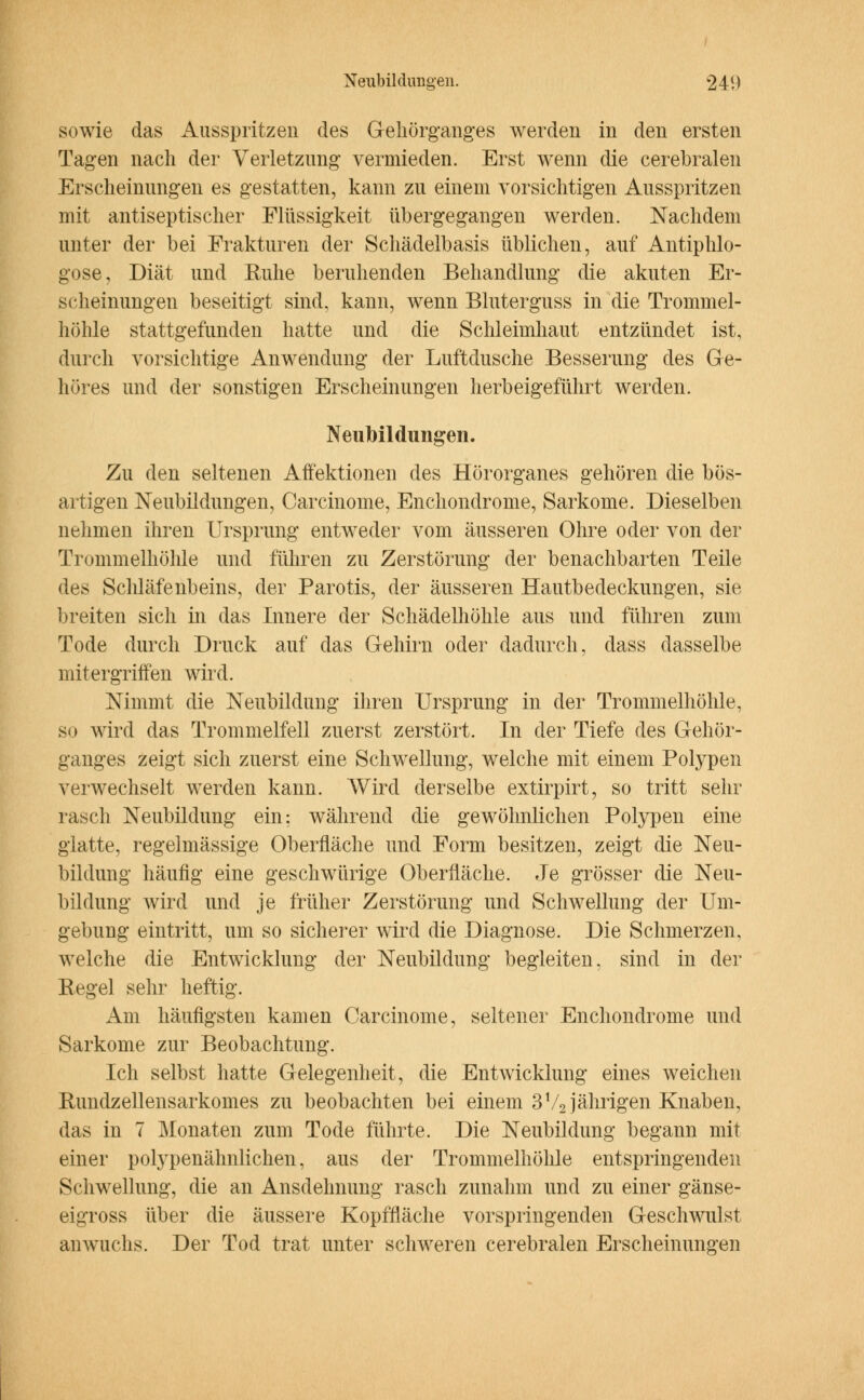 sowie das Ausspritzen des Gehörganges werden in den ersten Tagen nach der Verletzung vermieden. Erst wenn die cerebralen Erscheinungen es gestatten, kann zu einem vorsichtigen Ausspritzen mit antiseptischer Flüssigkeit übergegangen werden. Nachdem unter der bei Frakturen der Schädelbasis üblichen, auf Antiphlo- gose, Diät und Ruhe beruhenden Behandlung die akuten Er- scheinungen beseitigt sind, kann, wenn Bluterguss in die Trommel- höhle stattgefunden hatte und die Schleimhaut entzündet ist, durch vorsichtige Anwendung der Luftdusche Besserung des Ge- höres und der sonstigen Erscheinungen herbeigeführt werden. Neubildungen. Zu den seltenen Affektionen des Hörorganes gehören die bös- artigen Neubildungen, Carcinome, Enchondrome, Sarkome. Dieselben nehmen ihren Ursprung entweder vom äusseren Ohre oder von der Trommelhöhle und führen zu Zerstörung der benachbarten Teile des Schläfenbeins, der Parotis, der äusseren Hautbedeckungen, sie breiten sich in das Innere der Schädelhöhle aus und führen zum Tode durch Druck auf das Gehirn oder dadurch, dass dasselbe mitergriffen wird. Nimmt die Neubildung ihren Ursprung in der Trommelhöhle, so wird das Trommelfell zuerst zerstört. In der Tiefe des Gehör- ganges zeigt sich zuerst eine Schwellung, welche mit einem Polypen verwechselt werden kann. Wird derselbe extirpirt, so tritt sehr rasch Neubildung ein: während die gewöhnlichen Polypen eine glatte, regelmässige Oberfläche und Form besitzen, zeigt die Neu- bildung häufig eine geschwürige Oberfläche. Je grösser die Neu- bildung wird und je früher Zerstörung und Schwellung der Um- gebung eintritt, um so sicherer wird die Diagnose. Die Schmerzen, welche die Entwicklung der Neubildung begleiten, sind in der Eegel sehr heftig. Am häufigsten kamen Carcinome, seltener Enchondrome und Sarkome zur Beobachtung. Ich selbst hatte Gelegenheit, die Entwicklung eines weichen Rundzellensarkomes zu beobachten bei einem 3V2 jährigen Knaben, das in 7 Monaten zum Tode führte. Die Neubildung begann mit einer polypenähnlichen, aus der Trommelhöhle entspringenden Schwellung, die an Ausdehnung rasch zunahm und zu einer gänse- eigross über die äussere Kopffläche vorspringenden Geschwulst anwuchs. Der Tod trat unter schweren cerebralen Erscheinungen