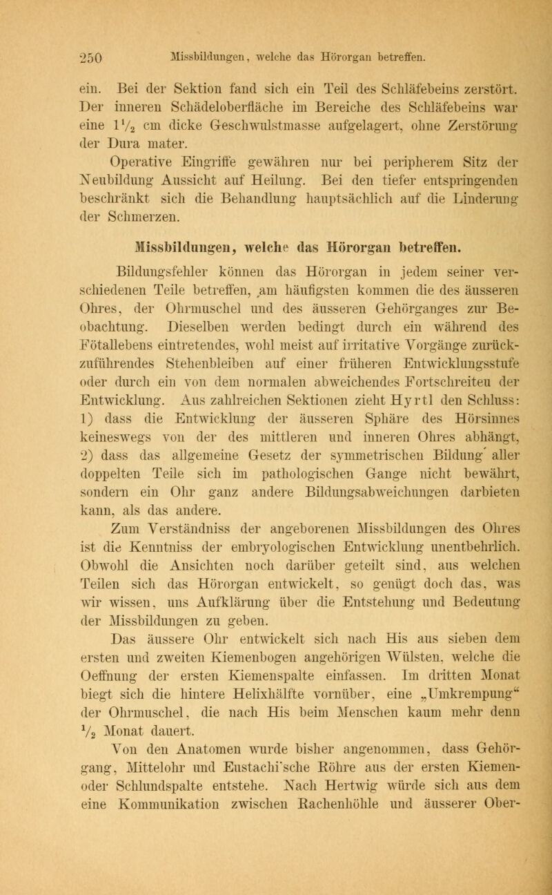 ein. Bei der Sektion fand sich ein Teil des Schläfebeins zerstört. Der inneren Schädeloberfläche im Bereiche des Schläfebeins war eine ll/2 cm dicke Geschwulstmasse aufgelagert, ohne Zerstörimg der Dura inater. Operative Eingriffe gewähren nur bei peripherem Sitz der Neubildung Aussicht auf Heilung. Bei den tiefer entspringenden beschränkt sich die Behandlung hauptsächlich auf die Linderung der Schmerzen. Missbildüngen, welche das Hörorgan betreffen. Bildungsfehler können das Hörorgan in jedem seiner ver- schiedenen Teile betreffen, am häufigsten kommen die des äusseren Ohres, der Ohrmuschel und des äusseren Gehörganges zur Be- obachtung. Dieselben werden bedingt durch ein während des Fötallebens eintretendes, wohl meist auf irritative Vorgänge zurück- zuführendes Stehenbleiben auf einer früheren Entwicklungsstufe oder durch ein von dem normalen abweichendes Fortschreiten der Entwicklung. Aus zahlreichen Sektionen zieht Hyrtl den Schluss: 1) dass die Entwicklung der äusseren Sphäre des Hörsinnes keineswegs von der des mittleren und inneren Ohres abhängt, 2) dass das allgemeine Gesetz der symmetrischen Bildung' aller doppelten Teile sich im pathologischen Gange nicht bewährt, sondern ein Ohr ganz andere Bildimgsabweichungen darbieten kann, als das andere. Zum Verständniss der angeborenen Missbilclungen des Ohres ist die Kenntniss der embryologischen Entwicklung unentbehrlich. Obwohl die Ansichten noch darüber geteilt sind, aus welchen Teilen sich das Hörorgan entwickelt, so genügt doch das, was wir wissen, uns Aufklärung über die Entstehung und Bedeutung der Missbildungen zu geben. Das äussere Ohr entwickelt sich nach His aus sieben dem ersten und zweiten Kiemenbogen angehörigen Wülsten, welche die Oeffnung der ersten Kiemenspalte einfassen. Im dritten Monat biegt sich die hintere Helixhälfte vornüber, eine „Umkrempung der Ohrmuschel, die nach His beim Menschen kaum mehr denn V2 Monat dauert. Von den Anatomen wurde bisher angenommen, dass Gehör- gang, Mittelohr und Eustachi'sche Röhre aus der ersten Kiemen- oder Schlundspalte entstehe. Nach Hertwig würde sich aus dem eine Kommunikation zwischen Rachenhöhle und äusserer Ober-