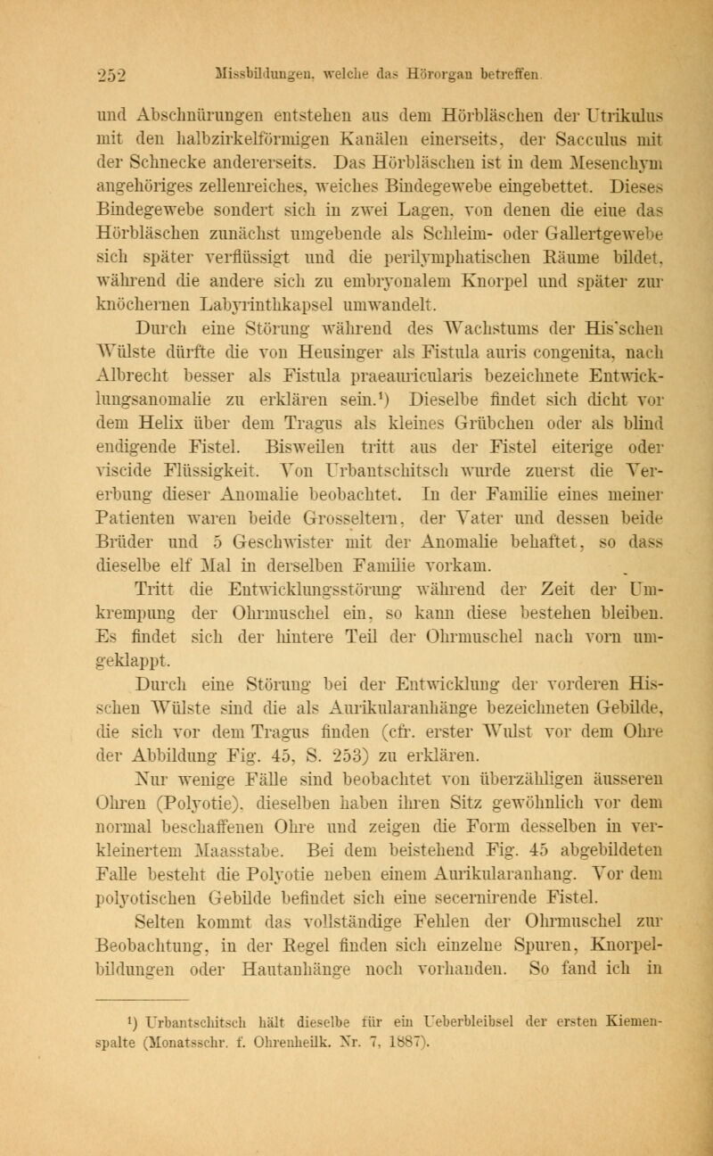 und Abschnürungen entstehen aus dem Hörbläschen der Utrikulus mit den halbzirkelförmigen Kanälen einerseits, der Sacculus mit der Schnecke andererseits. Das Hörbläschen ist in dem Mesenchym angehöriges zellenreiches, weiches Bindegewebe eingebettet. Dieses Bindegewebe sondert sich in zwei Lagen, von denen die eine das Hörbläschen zunächst umgebende als Schleim- oder Gallertgewebe sich später verflüssigt und die perilymphatischen Räume bildet. während die andere sich zu embryonalem Knorpel und später zur knöchernen Labyrinthkapsel umwandelt. Durch eine Störung während des Wachstums der His'schen Wülste dürfte die von Heusinger als Fistula auris congenita, nach Albrecht besser als Fistula praeauricularis bezeichnete Entwick- lnngsanomalie zu erklären sein.1) Dieselbe findet sich dicht vor dem Helix über dem Tragus als kleines Grübchen oder als blind endigende Fistel. Bisweilen tritt aus der Fistel eiterige oder viscide Flüssigkeit. Von Urbantschitsch wurde zuerst die Ver- erbung dieser Anomalie beobachtet. In der Familie eines meiner Patienten waren beide Grosseltern, der Vater und dessen beide Brüder und 5 Geschwister mit der Anomalie behaftet, so dass dieselbe elf Mal in derselben Familie vorkam. Tritt die Entwicklungsstörung während der Zeit der üm- krempung der Ohrmuschel ein. so kann diese bestehen bleiben. Es findet sich der hintere Teil der Ohrmuschel nach vorn um- geklappt. Durch eine Störung bei der Entwicklung der vorderen Hir- schen Wülste sind die als Aurikularanhänge bezeichneten Gebilde, die sich vor dem Tragus finden (cfr. erster Wulst vor dem Ohre der Abbildung Fig. 45, S. 253) zu erklären. Nur wenige Fälle sind beobachtet von überzähligen äusseren Ohren (Polyotie), dieselben haben ihren Sitz gewöhnlich vor dem normal beschaffenen Ohre und zeigen die Form desselben in ver- kleinertem Maasstabe. Bei dem beistehend Fig. 45 abgebildeten Falle besteht die Polyotie neben einem Aurikularanhang. Vor dem polyotischen Gebilde befindet sich eine secernirende Fistel. Selten kommt das vollständige Fehlen der Ohrmuschel zur Beobachtung, in der Kegel finden sich einzelne Spuren, Knorpel- bildungen oder Hautauhänge noch vorhanden. So fand ich in l) Urbantschitsch hält dieselbe für ein Ueberbleibsel der ersten Kienien- spalte (Monatsschr. f. Ohrenheilk. Nr. 7, 1887).
