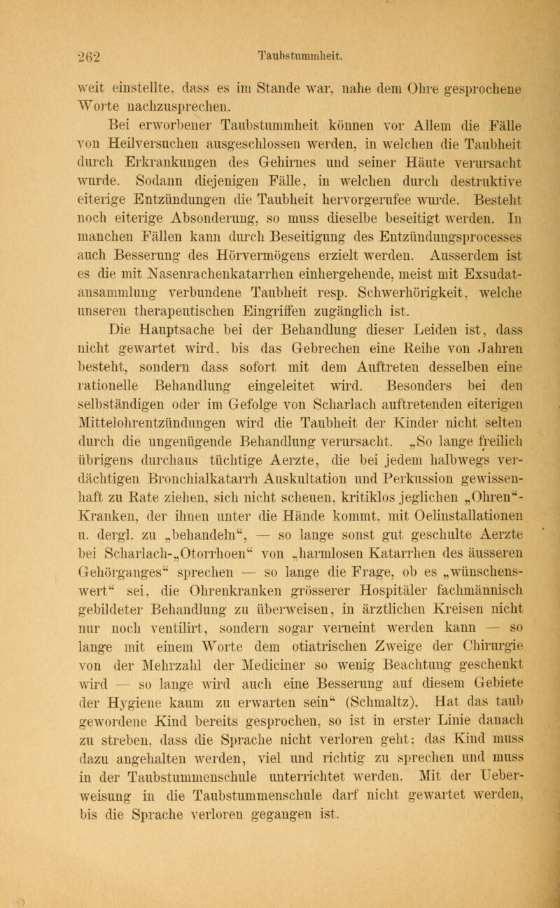 weit einstellte, dass es im Stande war, nahe dem Ohre gesprochene Worte nachzusprechen. Bei erworbener Taubstummheit können vor Allem die Fälle von Heilversuchen ausgeschlossen werden, in welchen die Taubheit durch Erkrankungen des Gehirnes und seiner Häute verursacht wurde. Sodann diejenigen Fälle, in welchen durch destruktive eiterige Entzündungen die Taubheit hervorgerufee wurde. Besteht noch eiterige Absonderung, so muss dieselbe beseitigt werden. In manchen Fällen kann durch Beseitigung des Entzündungsprocesses auch Besserung des Hörvermögens erzielt werden. Ausserdem ist es die mit Nasenrachenkatarrhen einhergehende, meist mit Exsudat- ansammlung verbundene Taubheit resp. Schwerhörigkeit, welche unseren therapeutischen Eingriffen zugänglich ist. Die Hauptsache bei der Behandlung dieser Leiden ist, dass nicht gewartet wird, bis das Gebrechen eine Keine von Jahren besteht, sondern dass sofort mit dem Auftreten desselben eine rationelle Behandlung eingeleitet wird. Besonders bei den selbständigen oder im Gefolge von Scharlach auftretenden eiterigen Mittelohrentzündungen wird die Taubheit der Kinder nicht selten durch die ungenügende Behandlung verursacht. „So lange freilich übrigens durchaus tüchtige Aerzte, die bei jedem halbwegs ver- dächtigen Bronchialkatarrh Auskultation und Perkussion gewissen- haft zu Rate ziehen, sich nicht scheuen, kritiklos jeglichen „ Ohren - Kranken, der ihnen unter die Hände kommt, mit Oelinstallationen u. dergl. zu „behandeln, — so lange sonst gut geschulte Aerzte bei Scharlach-„Otorrhoen von „harmlosen Katarrhen des äusseren Gehörganges sprechen - - so lange die Frage, ob es „wünschens- wert sei. die Ohrenkranken grösserer Hospitäler fachmännisch gebildeter Behandlung zu überweisen, in ärztlichen Kreisen nicht nur noch ventilirt, sondern sogar verneint werden kann - - so lange mit einem Worte dem otiatrischen Zweige der Chirurgie von der Mehrzahl der Mediciner so wenig Beachtung geschenkt wird - - so lange wird auch eine Besserung auf diesem Gebiete der Hygiene kaum zu erwarten sein (Schmaltz), Hat das taub gewordene Kind bereits gesprochen, so ist in erster Linie danach zu streben, dass die Sprache nicht verloren geht; das Kind muss dazu angehalten werden, viel und richtig zu sprechen und muss in der Taubstummenschule unterrichtet werden. Mit der Ueber- weisung in die Taubstummenschule darf nicht gewartet werden, bis die Sprache verloren gegangen ist,