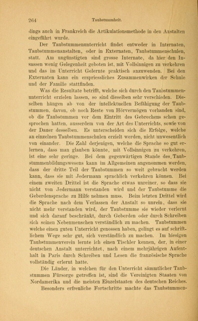2 6 4 Taubstummheit, dings auch in Frankreich die Artikulationsmethode in den Anstalten eingeführt wurde. Der Taubstummenunterricht findet entweder in Internaten, Taubstummenanstalten, oder in Externaten, Taubstummenschulen, statt. Am ungünstigten sind grosse Internate, da liier den In- sassen wenig Gelegenheit geboten ist. mit Yollsinnigen zu verkehren und das im Unterricht Gelernte praktisch anzuwenden. Bei den Externaten kann ein erspriessliches Zusammenwirken der Schule und der Familie stattfinden. Was die Resultate betrifft, welche sich durch den Taubstummen- unterricht erzielen lassen, so sind dieselben sehr verschieden. Die- selben hängen ab von der intellektuellen Befähigung der Taub- stummen, davon, ob noch Beste von Hörvermögen vorhanden sind, ob die Taubstummen vor dem Eintritt des Gebrechens schon ge- sprochen hatten, ausserdem von der Art des Unterrichts, sowie von der Dauer desselben. Es unterscheiden sich die Erfolge, welche an einzelnen Taubstummenschulen erzielt werden, nicht unwesentlich von einander. Die Zahl derjenigen, welche die Sprache so gut er- lernen, dass man glauben könnte, mit Yollsinnigen zu verkehren, ist eine sehr geringe. Bei dem gegenwärtigen Stande des, Taub- stummenbildungswesens kann im Allgemeinen angenommen werden, dass der dritte Teil der Taubstummen so weit gebracht werden kann, dass sie mit Jedermann sprachlich verkehren können. Bei einem zweiten Drittel ist die Sprache etwas unreiner, so dass sie nicht von Jedermann verstanden wird und der Taubstumme die Geberdensprache zu Hilfe nehmen muss. Beim letzten Drittel wird die Sprache nach dem Verlassen der Anstalt so unrein, dass sie nicht mehr verstanden wird, der Taubstumme sie wieder verlernt und sich darauf beschränkt, durch Geberden oder durch Schreiben sich seinen Xebenmenschen verständlich zu machen. Taubstummen welche einen guten Unterricht genossen haben, gelingt es auf schrift- lichem Wege sehr gut, sich verständlich zu machen. Im hiesigen Taubstummenverein lernte ich einen Tischler kennen, der. in einer deutschen iinstalt unterrichtet, nach einem mehrjährigen Aufent- halt in Paris durch Schreiben und Lesen die französische Sprache vollständig erlernt hatte. Die Länder, in welchen für den Unterricht sämmtlicher Taub- stummen Fürsorge getroffen ist, sind die Vereinigten Staaten von Nordamerika und die meisten Einzelstaaten des deutschen Reiches. Besonders erfreuliche Fortschritte machte das Taubstummen-