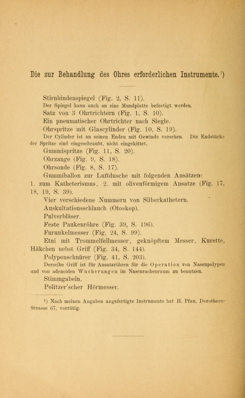 Die zur Behandlung des Ohres erforderlichen Instrumente.1) Stirnbindenspiegel (Fig. 2, S. 11). Der Spiegel kann auch an eine Mundplatte befestigt werden. Satz von 3 Ohrtrichtern (Fig. 1, S. 10). Ein pneumatischer Ohrtrichter nach Siegle. Ohrspritze mit Glascylinder (Fig. 10, S. 19). Der Cylinder ist an seinen Enden mit Gewinde versehen. Die Endstücke der Spritze sind eingeschraubt, nicht eingekittet. Gummispritze (Fig. 11, S. 20). Ohrzange (Fig. 9, S. 18). Ohrsonde (Fig. 8, S. 17). Gummiballon zur Luftdusche mit folgenden Ansätzen: 1. zum Katheterismus, 2. mit olivenförmigem Ansätze (Fig. 17, 18, 19, S. 39). Vier verschiedene Nummern von Silberkathetern. Auskultationsschlauch (Otoskop). Pulverbläser. Feste Paukenröhre (Fig. 39, S. 196). Furunkelmesser (Fig. 24, S. 99). Etui mit Trommelfellmesser, geknöpftem Messer, Kürette, Häkchen nebst Griff (Fig. 34, S. 144). Polypenschnürer (Fig. 41, S. 203). Derselbe Griff ist für Ansatzrohren für die Operation von Nasenpolypeu und von adenoiden Wucherungen im Nasenrachenraum zu benutzen. Stimmgabeln. Politzer'scher Hörmesser. l) Nach meinen Angaben angefertigte Instrumente hat H. Pfau, Dorotheen Strasse 67, vorrätig.