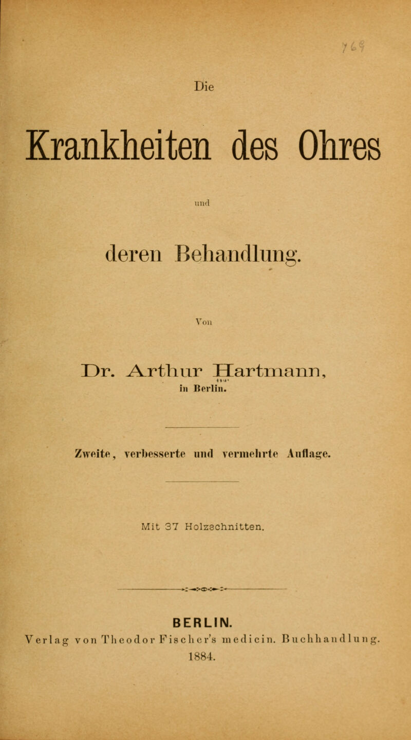 Die Krankheiten des Ohres und deren Behandlung, Von Dr. A_rth.ur Hartmann, Ml' in Berlin. Zweite, verbesserte und vermehrte Auflage. Mit 37 Holzschnitten. :—:*o.:*-r— BERLIN. Verlag von The od o r F isc b e r's m ed i ei n. B u chh a n <1 1 u n g. 1884.