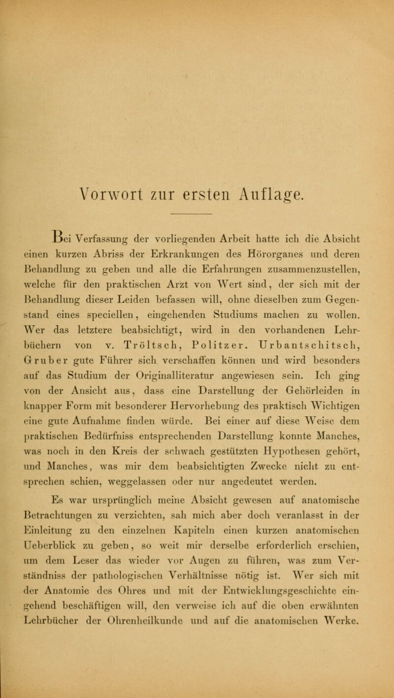 Vorwort zur ersten Auflage. JL>ei Verfassung der vorliegenden Arbeit hatte ich die Absicht einen kurzen Abriss der Erkrankungen des Hörorganes und deren Behandlung zu geben und alle die Erfahrungen zusammenzustellen, welche für den praktischen Arzt von Wert sind, der sich mit der Behandlung dieser Leiden befassen will, ohne dieselben zum Gegen- stand eines speciellen, eingehenden Studiums machen zu wollen. Wer das letztere beabsichtigt, wird in den vorhandenen Lehr- büchern von v. Tröltsch, Politzer. Urbantschitsch, Grub er gute Führer sich verschaffen können und wird besonders auf das Studium der Originalliteratur angewiesen sein. Ich ging von der Ansicht aus, dass eine Darstellung der Gehörleiden in knapper Form mit besonderer Hervorhebung des praktisch Wichtigen eine gute Aufnahme finden würde. Bei einer auf diese Weise dem praktischen Bedürfniss entsprechenden Darstellung konnte Manches, uns noch in den Kreis der schwach gestützten Hypothesen gehört, und Manches, was mir dem beabsichtigten Zwecke nicht zu ent- gprechen schien, weggelassen oder nur angedeutet werden. Es war ursprünglich meine Absicht gewesen auf anatomische Betrachtungen zu verzichten, sah mich aber doch veranlasst in der Einleitung zu den einzelnen Kapiteln einen kurzen anatomischen lYberblick zu geben, so weit mir derselbe erforderlich erschien, um dem Leser das wieder vor Augen zu rühren, was zum Ver- ständniss der pathologischen Verhältnisse nötig ist. Wer sich mit der Anatomie des Ohres und mit der Entwicklungsgeschichte ein- gehend beschäftigen will, den verweise ich auf die oben erwähnten Lehrbücher der < Ohrenheilkunde und auf die anatomischen Werke.