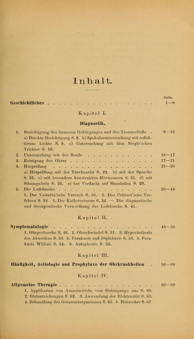 Inhalt. Seite. Geschichtliches 1—8 Kapitel I. Diagnostik. 1. Besichtigung des äusseren Gehörganges und des Trommelfells . 9—16 a) Direkte Besichtigung S. 9. b) Spekularuntersuchung mit reflek- tirtem Lichte S. 9. c) Untersuchung mit dem Siegle'schen Trichter S. 16. 2. Untersuchung mit der Sonde 16—17 3. Reinigung des Ohres 17—21 4. Hörprüfung 21—30 a) Hörprüfung mit der Taschenuhr S. 22. b) mit der Sprache S. 23. c) mit besonders konstruirten Hörmessern S. 25. d) mit Stimmgabeln S. 26. e) bei Verdacht auf Simulation S. 29. 5. Die Luftdusche 30—46 1. Der Valsalva'sche Versuch S. 31. 2. Das Politzer'sche Ver- fahren S. 32. 3. Der Katheterismus S. 34. — Die diagnostische und therapeutische Verwerthung der Luftdusche S. 41. Kapitel IL Symptomatologie 46—55 1. Ohrgeräusche S. 46. 2. Ohrschwindel S. 51. 3. Hyperästhesie des Akustikus S. 53. 4. Parakusis und Diplaknsis S. 53. 5. Para- kusis Willisii S. 54. 6. Autophonie S. 55. K apitel III. Häufigkeit, Aetiologie und Prophylaxe der Ohrkrankheiteu 56—60 Kapitel IV. Allgemeine Therapie 60 69 1. Applikation von Arzneimitteln vom Gehörgange aus s. 60. 2. Blutentziehungexi 8. 62. .'?. Anwendung der Elektricität 8. 63.