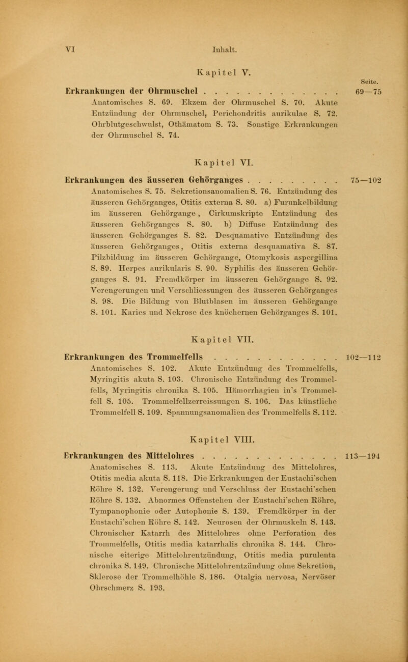 Kapitel V. Seite. Erkrankungen der Ohrmuschel 69—75 Anatomisches S. 69. Ekzem der Ohrmuschel S. 70. Akute Entzündung der Ohrmuschel, Perichondritis aurikulae S. 72. Ohrblutgeschwulst, Othämatom S. 73. Sonstige Erkrankungen der Ohrmuschel S. 74. Kapitel VI. Erkrankungen des äusseren Gehörganges 75—102 Anatomisches S. 75. Sekretionsanomalien S. 76. Entzündung des äusseren Gehörganges, Otitis externa S. 80. a) Furunkelbilduug im äusseren Gehörgange , Cirkumskripte Entzündung des äusseren Gehörganges S. 80. b) Diffuse Entzündung des äusseren Gehörganges S. 82. Desquamative Entzündung des äusseren Gehörganges, Otitis externa desquamative S. 87. Pilzbildung im äusseren Gehörgange, Otomykosis aspergillina S. 89. Herpes aurikularis S. 90. Syphilis des äusseren Gehör- ganges S. 91. Fremdkörper im äusseren Gehörgange S. 92. Verengerungen und Verschliessungen des äusseren Gehörganges S. 98. Die Bildung von Blutblasen im äusseren Gehörgange S. 101. Karies und Nekrose des knöchernen Gehörganges S. 101. Kapitel VII. Erkrankungen des Trommelfells 102—112 Anatomisches S. 102. Akute Entzündung des Trommelfells, Myringitis akuta S. 103. Chronische Entzündung des Trommel- fells, Myringitis chronika S. 105. Hämorrhagien in's Trommel- fell S. 105. Trommelfellzerreissungen S. 106. Das künstliche Trommelfell S. 109. Spannungsanomalien des Trommelfells S. 112, Kapitel VIII. Erkrankungen des Mittelohres 113—194 Anatomisches S. 113. Akute Entzündung des Mittelohres, Otitis media akuta S. 118. Die Erkrankungen der Eustachi'schen Röhre S. 132. Verengerung und Verschluss der Eustachi'schen Röhre S. 132. Abnormes Offenstehen der Eustachi'schen Röhre, Tympanophonie oder Autophonie S. 139. Fremdkörper in der Eustachi'schen Röhre S. 142. Neurosen der Ohrmuskeln S. 143. Chronischer Katarrh des Mittelohres ohne Perforation des Trommelfells, Otitis media katarrhalis chronika S. 144. Chro- nische eiterige Mittelohrentzündung, Otitis media purulenta chronika S. 149. Chronische Mittelohrentzündung ohne Sekretion, Sklerose der Trommelhöhle S. 186. Otalgia nervosa, Nervöser Ohrschmerz S. 193.