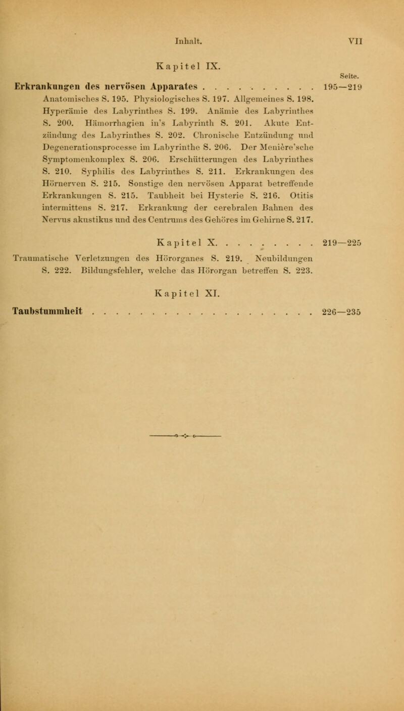 Kapitel IX. Seite. Erkrankungen des nervösen Apparates 195—219 Anatomisches S. 195. Physiologisches S. 197. Allgemeines S. 198. Hyperämie des Labyrinthes S. 199. Anämie des Labyrinthes 8. 200. Hämorrhagien in\s Labyrinth S. 201. Akute Ent- zündung des Labyrinthes S. 202. Chronische Entzündung und Degenerationsprocesse im Labyrinthe S. 206. Der Meniere'sche Symptomenkomplex S. 206. Erschütterungen des Labyrinthes S. 210. Syphilis des Labyrinthes S. 211. Erkrankungen des Hörnerven S. 215. Sonstige den nervösen Apparat betreffende Erkrankungen S. 215. Taubheit bei Hysterie S. 216. Otitis intermittens 8. 217. Erkrankung der cerebralen Bahnen des Nervus akustikus und des Centrums des Gehöres im Gehirne S. 217. Kapitel X 219—225 Traumatische Verletzungen des Hörorganes S. 219. Neubildungen 8. 222. Bildungsfehler, welche das Hörorgan betreffen S. 223. Kapitel XI. Taubstummkeit 226—235