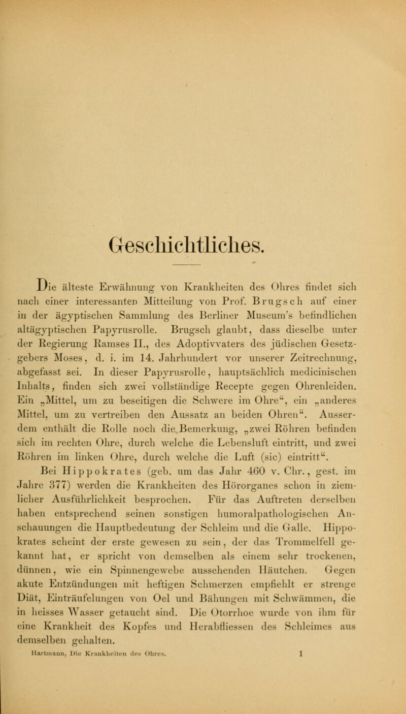 Geschichtliches. IJie älteste Erwähnung von Krankheiten des Ohres findet sich nach einer interessanten Mitteilung von Prof. Brugsch auf einer in der ägyptischen Sammlung des Berliner Museum's hefindlichen altägyptischen Papyrusrolle. Brugsch glaubt, dass dieselbe unter der Regierung Rainses IL, des Adoptivvaters des jüdischen Gesetz- gebers Moses, d. i. im 14. Jahrhundert vor unserer Zeitrechnung, abgefasst sei. In dieser Papyrusrolle, hauptsächlich medicinischen Inhalts, finden sich zwei vollständige Recepte gegen Ohrenleiden. Ein „Mittel, um zu beseitigen die Schwere im Ohre, ein „anderes Mittel, um zu vertreiben den Aussatz an beiden Ohren. Ausser- dem enthält die Rolle noch die Bemerkung, „zwei Rühren befinden sich im rechten Ohre, durch welche die Lebensluft eintritt, und zwei Rühren im linken Ohre, durch welche die Luft (sie) eintritt. Bei Hippokrates (geb. um das Jahr 4G0 v. Chr., gest. im Jahre 377) werden die Krankheiten des Hörorganea schon in ziem- licher Ausführlichkeit besprochen. Für das Auftreten derselben haben entsprechend seinen sonstigen humoralpathologischen An- schauungen die Hauptbedeutung der Schleim und die Galle. Hippo- krates scheint der erste gewesen zu sein, der das Trommelfell ge- kamit hat, er spricht von demselben als einem sehr trockenen, dünnen, wie ein Spinnengewebe aussehenden Häutchen. Gegen akute Entzündungen mit heftigen Schmerzen empfiehlt er Btrenge Diät, Einträufelungen von Oel und Bähungen mit Schwämmen, die in lieisses Wasser getauchl sind. Die Otorrhoe wurde von ihm für eine Krankheit des Kopfes lind I lerabtliessen des Sehleimes aUfl demselben gehalten.