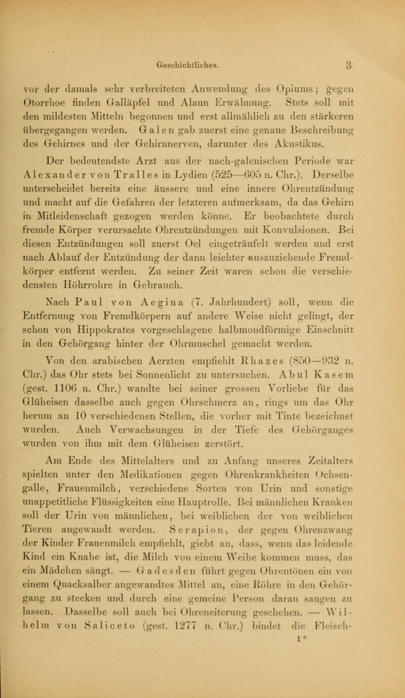 vor der damals sehr verbreiteten Anwendung des Opiums ; gegen Otorrhoe finden Galläpfel und Alaun Erwähnung. Stets soll mit den mildesten Mitteln begonnen und erst allmählich zu den stärkeren übergegangen werden. Galen gab zuerst eine genaue Beschreibung des Gehirnes und der Gehirnnerven, darunter des Akustikus. Der bedeutendste Arzt aus der nach-galenischen Periode war Alexander von T r a 11 e s in Lydien (525—605 n. Chr.). Derselbe unterscheidet bereits eine äussere und eine innere Ohrentzündung und macht auf die Gefahren der letzteren aufmerksam, da das Gehirn in Mitleidenschaft gezogen werden könne. Er beobachtete durch fremde Körper verursachte Ohrentzündungen mit Konvulsionen. Bei diesen Entzündungen soll zuerst Oel eingeträufelt werden und erst nach Ablauf der Entzündung der dann leichter auszuziehende Fremd- körper entfernt werden. Zu seiner Zeit waren schon die verschie- densten Höhrrohre in Gebrauch. Nach Paul von Aegina (7. Jahrhundert) soll, wenn die Entfernung von Fremdkörpern auf andere Weise nicht gelingt, der schon von Hippokrates vorgeschlagene halbmondförmige Einschnitt in den Gehörgang hinter der Ohrmuschel gemacht werden. Von den arabischen Aerzten empfiehlt Rliazes (850—932 n. Chr.) das Ohr stets bei Sonnenlicht zu untersuchen. Abul Käsern (gest. 1106 n. Chr.) wandte bei seiner grossen Vorliebe für das Glüheisen dasselbe auch gegen Ohrschmerz an, rings um das Ohr herum an 10 verschiedenen Stellen, die vorher mit Tinte bezeichnet wurden. Auch Verwachsungen in der Tiefe des Gehörganges wurden von ihm mit dem Glüheisen zerstört. Am Ende des Mittelalters und zu Anfang unseres Zeil alters Bpielten unter den Medikationen gegen Ohrenkrankheiten Ochsen- galle, Frauenmilch, verschiedene Sorten von Urin und sonstige unappetitliche Flüssigkeiten eine Hauptrolle. Bei männlichen Kranken soll der Urin von männlichen, bei weiblichen der von weiblichen Tieren angewandt werden. Serapion, der gegen Ohrenzwang der Kinder Frauenmilch empfiehlt, giebl an. dass, wenn das leidende Kind ein Knabe ist, die Milch von einem Weibe kommen muss, das ein Mädchen sängt. — Gadesden t'üliri gegen Ohrentönen ein von einem Quacksalber angewandtes Mittel an, eine Röhre in den Gehör- gang zu stecken und durch eine gemeine Person daran sangen zu lassen. Dasselbe soll auch bei Ohreneiterung geschehen. — YY i 1 - hei in von Saliceto (gest. 1271 n. Chr.) bindet die Fleisch- 1