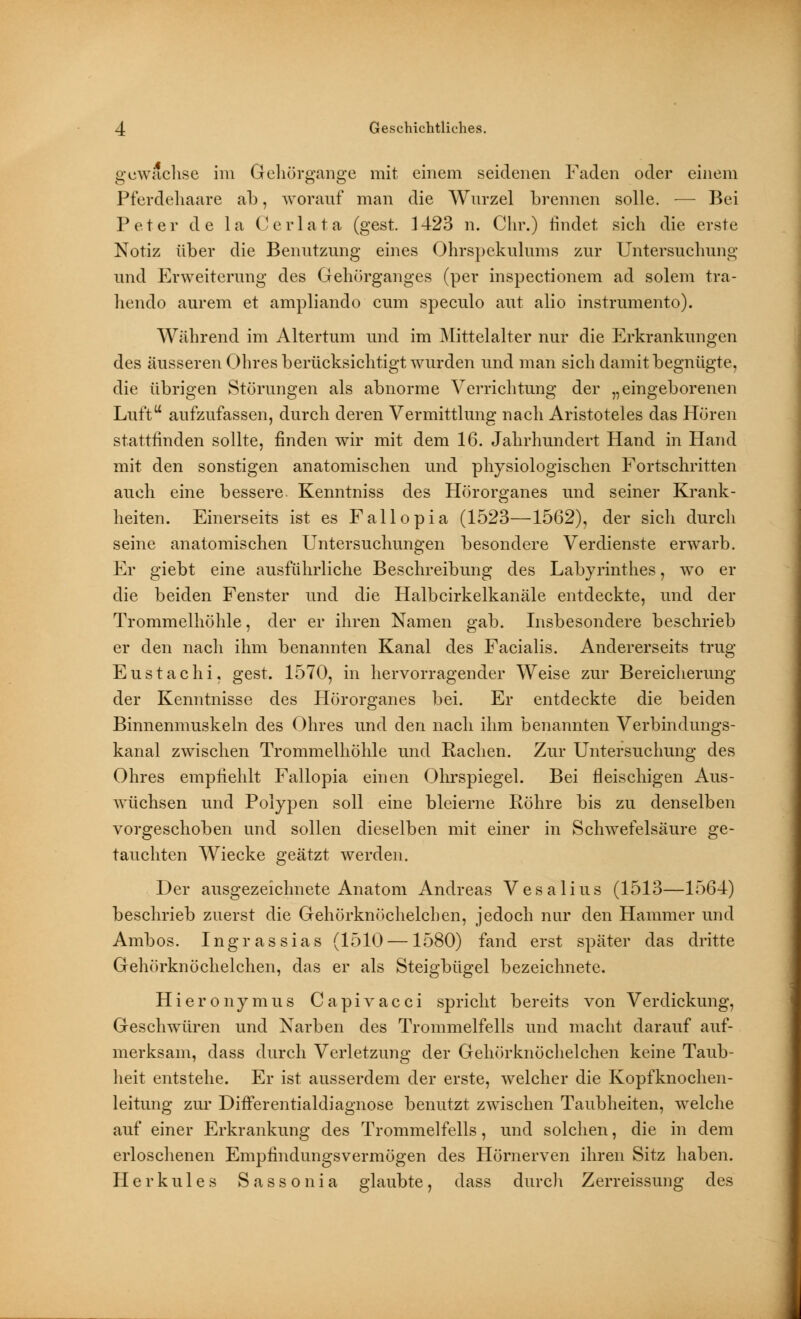 gewachse im Qehörgange mit einem seidenen Faden oder einem Pferdehaare ab, worauf man die Wurzel brennen solle. — Bei Peter de la (J er lata (gest. 1423 n. Chr.) findet sieh die erste Notiz über die Benutzung eines Ohrspekulums zur Untersuchung und Erweiterung des Gehörganges (per inspectionem ad solem tra- hendo aurem et ampliando cum speculo aut alio instrumento). Während im Altertum und im Mittelalter nur die Erkrankungen des äusseren Ohres berücksichtigt wurden und man sich damit begnügte, die übrigen Störungen als abnorme Verrichtung der „eingeborenen Luftu aufzufassen, durch deren Vermittlung nach Aristoteles das Hören stattfinden sollte, finden wir mit dem 16. Jahrhundert Hand in Hand mit den sonstigen anatomischen und physiologischen Fortschritten auch eine bessere Kenntniss des Hörorganes und seiner Krank- heiten. Einerseits ist es Fallopia (1523—1562), der sich durch seine anatomischen Untersuchungen besondere Verdienste erwarb. Er giebt eine ausführliche Beschreibung des Labyrinthes, wo er die beiden Fenster und die Halbcirkelkanäle entdeckte, und der Trommelhöhle, der er ihren Namen gab. Insbesondere beschrieb er den nach ihm benannten Kanal des Facialis. Andererseits trug Eustachi, gest. 1570, in hervorragender Weise zur Bereicherung der Kenntnisse des Hörorganes bei. Er entdeckte die beiden Binnenmuskeln des Ohres und den nach ihm benannten Verbindungs- kanal zwischen Trommelhöhle und Rachen. Zur Untersuchung des Ohres empfiehlt Fallopia einen Ohrspiegel. Bei fleischigen Aus- wüchsen und Polypen soll eine bleierne Röhre bis zu denselben vorgeschoben und sollen dieselben mit einer in Schwefelsäure ge- tauchten Wiecke geätzt werden. Der ausgezeichnete Anatom Andreas Vesalius (1513—1564) beschrieb zuerst die Gehörknöchelchen, jedoch nur den Hammer und Ambos. Ingrassias (1510 —1580) fand erst später das dritte Gehörknöchelchen, das er als Steigbügel bezeichnete. Hieronymus Capivacci spricht bereits von Verdickung, Geschwüren und Narben des Trommelfells und macht darauf auf- merksam, dass durch Verletzung der Gehörknöchelchen keine Taub- heit entstehe. Er ist ausserdem der erste, welcher die Kopfknochen- leitung zur DifTerentialdiagnose benutzt zwischen Taubheiten, welche auf einer Erkrankung des Trommelfells, und solchen, die in dem erloschenen Empfindungsvermögen des Hörnerven ihren Sitz haben. Herkules Sassonia glaubte, dass durch Zerreissung des
