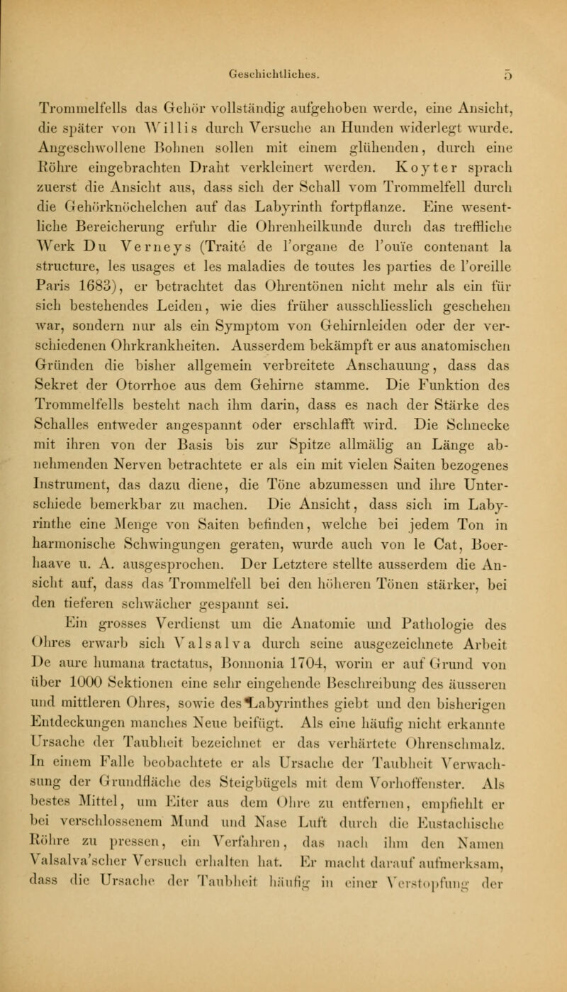 Trommelfells das Gehör vollständig aufgehoben werde, eine Ansicht, die später von Willis durch Versuche an Hunden widerlegt wurde. Angeschwollene Bohnen sollen mit einem glühenden, durch eine Röhre eingebrachten Draht verkleinert werden. Koyter sprach zuerst die Ansicht aus, dass sich der Schall vom Trommelfell durch die Gehörknöchelchen auf das Labyrinth fortpflanze. Eine wesent- liche Bereicherung erfuhr die Ohrenheilkunde durch das treffliche Werk Du Verneys (Traite de 1'organe de 1'ouie contenant la structure, les usages et les maladies de toutes les parties de Toreille Paris 1683), er betrachtet das Ohrentönen nicht mehr als ein für sich bestehendes Leiden, wie dies früher ausschliesslich geschehen war, sondern nur als ein Symptom von Gehirnleiden oder der ver- schiedenen Ohrkrankheiten. Ausserdem bekämpft er aus anatomischen Gründen die bisher allgemein verbreitete Anschauung, dass das Sekret der Otorrhoe aus dem Gehirne stamme. Die Funktion des Trommelfells besteht nach ihm darin, dass es nach der Stärke des Schalles entweder angespannt oder erschlafft wird. Die Schnecke mit ihren von der Basis bis zur Spitze allmälig an Länge ab- nehmenden Nerven betrachtete er als ein mit vielen Saiten bezogenes Instrument, das dazu diene, die Töne abzumessen und ihre Unter- schiede bemerkbar zu machen. Die Ansicht, dass sich im Laby- rinthe eine Menge von Saiten befinden, welche bei jedem Ton in harmonische Schwingungen geraten, wurde auch von le Cat, Boer- haave u. A. ausgesprochen. Der Letztere stellte ausserdem die An- sicht auf, dass das Trommelfell bei den höheren Tönen stärker, bei den tieferen schwächer gespannt sei. Ein grosses Verdienst um die Anatomie und Pathologie des Ohres erwarb sich Valsalva durch seine ausgezeichnete Arbeit De aure humana traetatus, Bonnonia 1704. worin er auf Grund von über 1000 Sektionen eine sehr eingehende Beschreibung des äusseren und mittleren Ohres, sowie des Labyrinthes giebt und den bisherigen Entdeckungen manches Neue beifügt. Als eine häufig nicht erkannte Ursache der Taubheit bezeichnet er das verhärtete Ohrenschmalz. In einem Falle beobachtete er als Ursache der Taubheit Verwach- sung der Grundfläche des Steigbügels mit dem Vorhoffenster. Als bestes .Mittel, um Eiter aus dein Ohre zu entfernen, empfiehlt er bei verschlossenem Mund und Nase Luft durch die Eustachische Röhre zu pressen, ein Verfahren, das nach ihm den Namen Valsalva'scher Versuch erhalten hat Kr macht darauf aufmerksam, dass die Ursache der Taubheil häufig in einer Verstopfung der