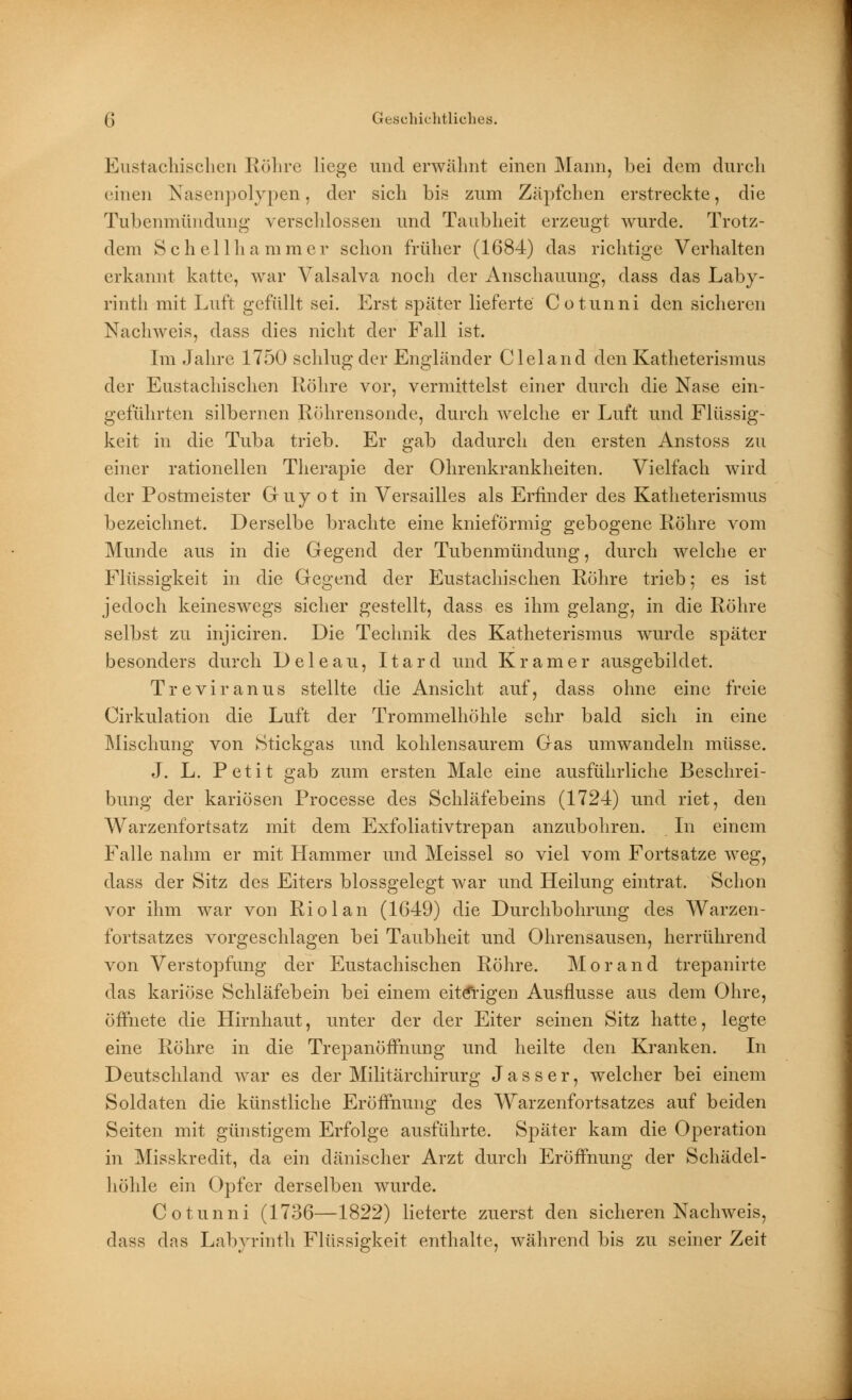 Eustachischen Röhre liege und erwähnt einen Mann, bei dem durch einen Nasenpolypen, der sich bis zum Zäpfchen erstreckte, die Tubenmündung verschlossen und Taubheit erzeugt wurde. Trotz- dem Schellhammer schon früher (1684) das richtige Verhalten erkannt katte, war Valsalva noch der Anschauung, dass das Laby- rinth mit Luft gefüllt sei. Erst später lieferte Cotunni den sicheren Nachweis, dass dies nicht der Fall ist. Im Jahre 1750 schlug der Engländer Cleland den Katheterismus der Eustachischen Röhre vor, vermittelst einer durch die Nase ein- geführten silbernen Röhrensonde, durch welche er Luft und Flüssig- keit in die Tuba trieb. Er gab dadurch den ersten Anstoss zu einer rationellen Therapie der Ohrenkrankheiten. Vielfach wird der Postmeister Guy ot in Versailles als Erfinder des Katheterismus bezeichnet. Derselbe brachte eine knieförmig gebogene Röhre vom Munde aus in die Gegend der Tubenmündung, durch welche er Flüssigkeit in die Gegend der Eustachischen Röhre trieb; es ist jedoch keineswegs sicher gestellt, dass es ihm gelang, in die Röhre selbst zu injiciren. Die Technik des Katheterismus wurde später besonders durch Deleau, Itard und Kr am er ausgebildet. Treviranus stellte die Ansicht auf, dass ohne eine freie Cirkulation die Luft der Trommelhöhle sehr bald sich in eine Mischung von Stickgas und kohlensaurem Gas umwandeln müsse. J. L. Petit gab zum ersten Male eine ausführliche Beschrei- bung der kariösen Processe des Schläfebeins (1724) und riet, den Warzenfortsatz mit dem Exfoliativtrepan anzubohren. In einem Falle nahm er mit Hammer und Meissel so viel vom Fortsatze weg, dass der Sitz des Eiters blossgelegt war und Heilung eintrat. Schon vor ihm war von Rio lau (1649) die Durchbohrung des Warzen- fortsatzes vorgeschlagen bei Taubheit und Ohrensausen, herrührend von Verstopfung der Eustachischen Röhre. Morand trepanirte das kariöse Schläfebein bei einem eiterigen Ausflusse aus dem Ohre, öffnete die Hirnhaut, unter der der Eiter seinen Sitz hatte, legte eine Röhre in die Trepanöffnung und heilte den Kranken. In Deutschland war es der Militärchirurg J a s s e r, welcher bei einem Soldaten die künstliche Eröffnung des Warzenfortsatzes auf beiden Seiten mit günstigem Erfolge ausführte. Später kam die Operation in Misskredit, da ein dänischer Arzt durch Eröffnung der Schädel- höhle ein Opfer derselben wurde. Cotunni (1736—1822) lieferte zuerst den sicheren Nachweis, dass das Labyrinth Flüssigkeit enthalte, während bis zu seiner Zeit