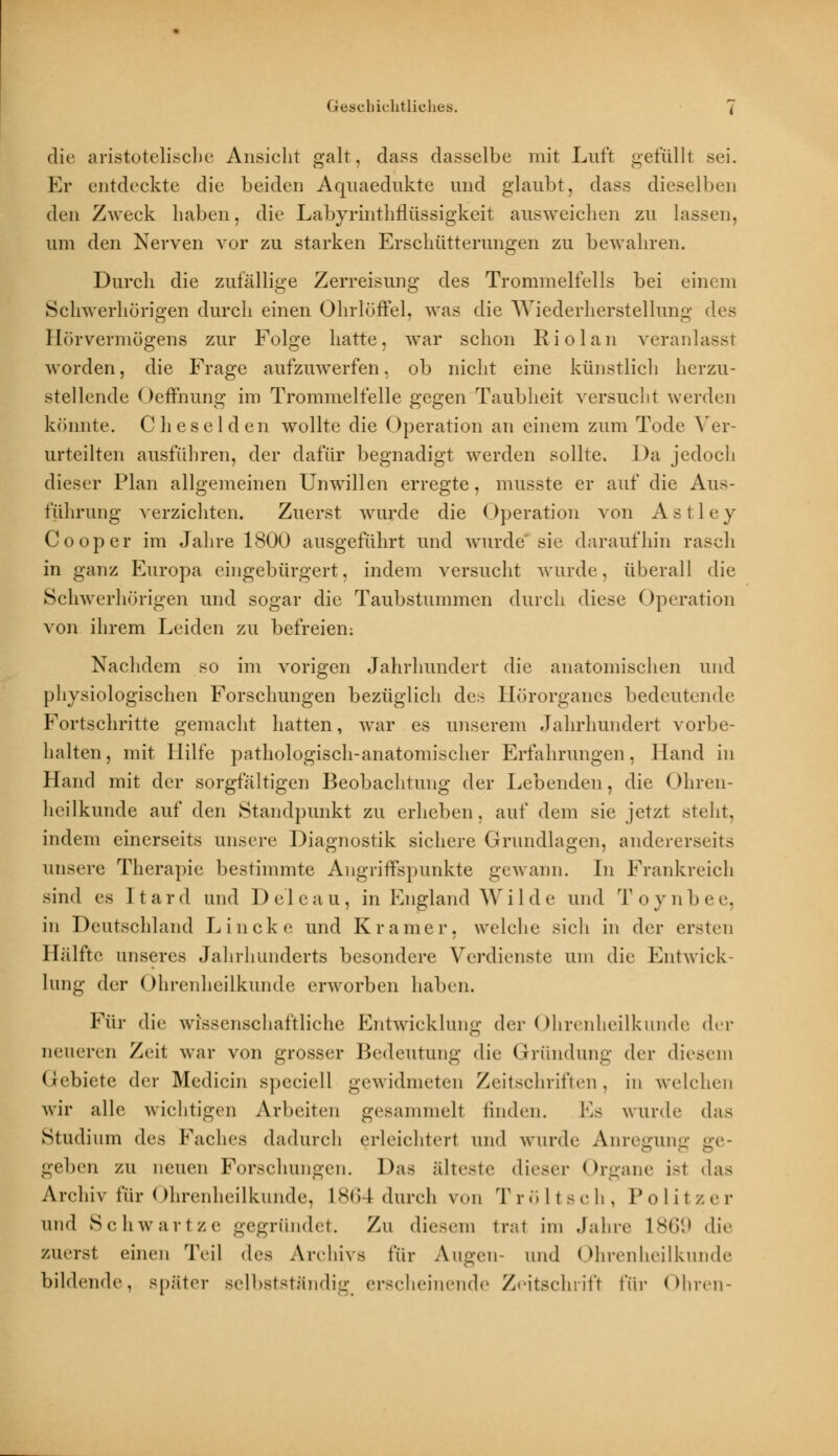 die aristotelische Ansicht galt, dass dasselbe mit Luft gefüllt sei. Er entdeckte die beiden Aquaedukte und glaubt, dass dieselben den Zweck haben, die Labyrinthflüssigkeit ausweichen zu lassen. um den Nerven vor zu starken Erschütterungen zu bewahren. Durch die zufällige Zerreisung des Trommelfells bei einem Schwerhörigen durch einen Ohrlüffel. was die Wiederherstellung des Öörver mögen s zur Folge hatte, war schon Rio lau veranlasst worden, die Frage aufzuwerfen, ob nicht eine künstlich herzu- stellende Oeffnung im Trommelfelle gegen Taubheit versucht werden könnte. Cheselden wollte die Operation an einem zum Tode Ver- urteilten ausführen, der dafür begnadigt werden sollte. Da jedoch dieser Plan allgemeinen Unwillen erregte, musste er auf die Aus- führung verzichten. Zuerst wurde die Operation von Astley Cooper im Jahre 1800 ausgeführt und wurde sie daraufhin rasch in ganz Europa eingebürgert, indem versucht wurde, überall die Schwerhörigen und sogar die Taubstummen durch diese Operation von ihrem Leiden zu befreien: Nachdem so im vorigen Jahrhundert die anatomischen und physiologischen Forschungen bezüglich des Hörorganes bedeutende Fortschritte gemacht hatten, war es unserem Jahrhundert vorbe- halten, mit Hilfe pathologisch-anatomischer Erfahrungen, Hand in Hand mit der sorgfältigen Beobachtung der Lebenden, die Ohren- heilkunde auf den Standpunkt zu erheben, auf dem sie jetzt steht, indem einerseits unsere Diagnostik sichere Grundlagen, andererseits unsere Therapie bestimmte Angriffspunkte gewann. In Frankreich sind es Itard und De'leau, in England Wilde und Toynbee, in Deutschland Lincke und Kramer, welche sich in der ersten Hälfte unseres Jahrhunderts besondere Verdienste um die Entwick- lung der Ohrenheilkunde erworben haben. Für die wissenschaftliche Entwicklung der Ohrenheilkunde der neueren Zeit war von grosser Bedeutung die Gründung der diesem Gebiete der Medicin speciell gewidmeten Zeitschriften, in welchen wir alle wichtigen Arbeiten gesammeil linden. Es wurde das Studium (\v< Faches dadurch erleichtert und wurde Anregung ge- geben ZU neuen Forschungen. Das älteste dieser Organe ist das Archiv für Ohrenheilkunde, L864 durch von Tröltsch, Politzer und Schwärt/, e gegründet. Zu diesem trat im Jahre 1869 die zuerst einen Teil <\<-> Archivs für Augen- und Ohrenheilkunde bildende, später selbstständig, erscheinende Zeitschrift \'i\v Ohren-