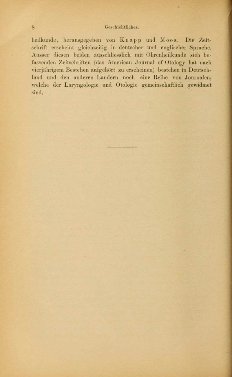 Heilkunde, herausgegeben von Knapp und Moos. Die Zeit- schrift erscheint gleichzeitig in deutscher und englischer Sprache. Ausser diesen beiden ausschliesslich mit Ohrenheilkunde sicli be- fassenden Zeitschriften (das American Journal of Otology hat nach vierjährigem Bestehen aufgehört zu erscheinen) bestehen in Deutsch- land und den anderen Ländern noch eine Reihe von Journalen, welche der Laiyngologie und Otologie gemeinschaftlich gewidmet sind.