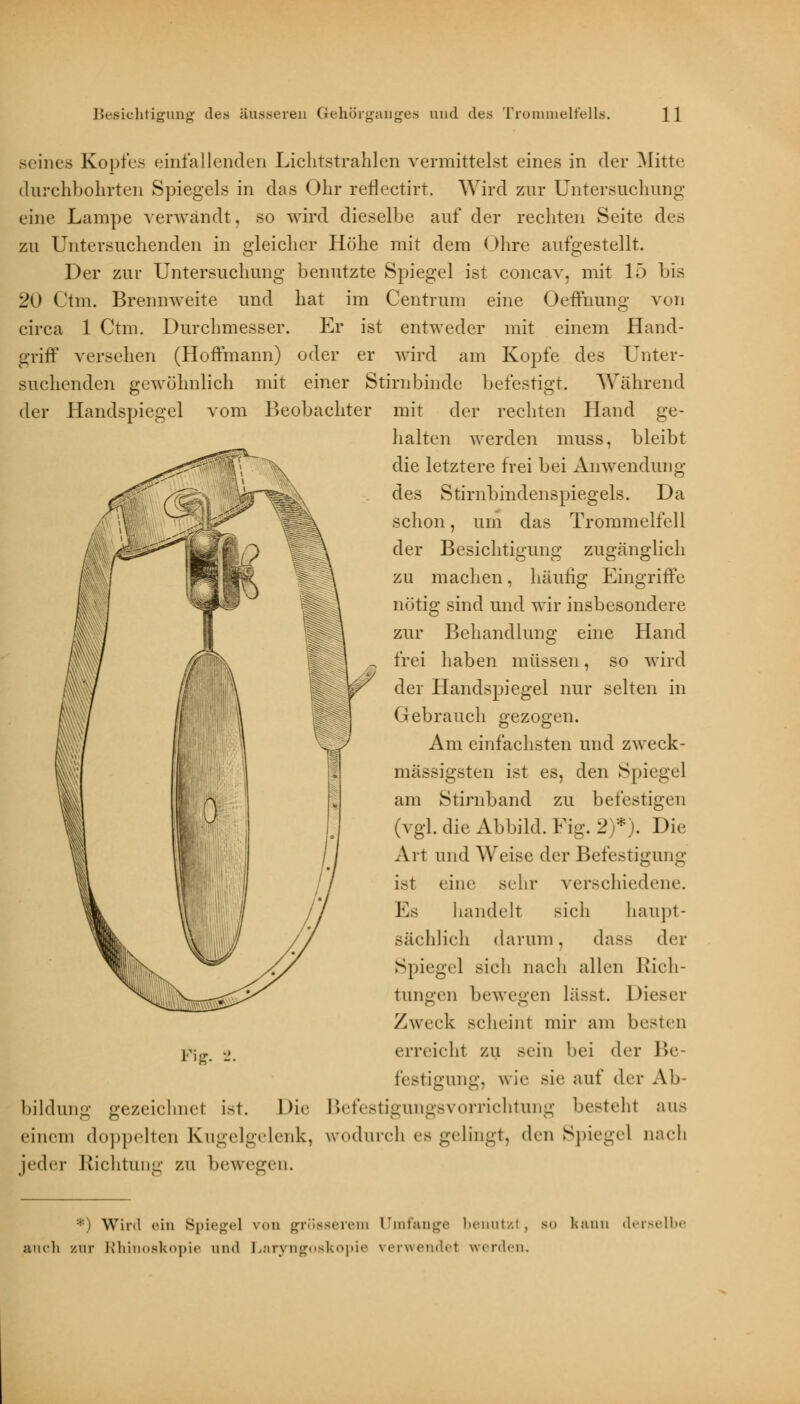 seines Kopfes einfallenden Lichtstrahlen vermittelst eines in der Mitte durchbohrten Spiegels in das Ohr rerlectirt. Wird zur Untersuchung eine Lampe verwandt, so wird dieselbe auf der rechten Seite des zu Untersuchenden in gleicher Höhe mit dem Ohre aufgestellt. Der zur Untersuchung benutzte Spiegel ist concav, mit 15 bis 20 Ctm. Brennweite und hat im Centrum eine Oeflhung von circa 1 Ctm. Durchmesser. Er ist entweder mit einem Hand- griff versehen (Hoffmann) oder er wird am Kopfe des Unter- suchenden gewöhnlich mit einer Stirnbinde befestigt. Während der Handspiegel vom Beobachter mit der rechten Hand ge- halten werden muss, bleibt die letztere frei bei Anwendung des Stirnbindenspiegels. Da schon, um das Trommelfell der Besichtigung zugänglich zu machen, häufig Eingriffe nötig sind und wir insbesondere zur Behandlung eine Hand frei haben müssen, so wird der Handspiegel nur selten in Gebrauch gezogen. Am einfachsten und zweck- mässigsten ist es, den Spiegel am Stirnband zu befestigen (vgl. die Abbild. Fig. 2)*). Die Art und Weise der Befestigung ist eine sehr verschiedene. Es handelt sich haupt- sächlich darum, dass der Spiegel sich nach allen Rich- tungen bewegen lässt. Dieser Zweck scheint mir am besten erreicht zu sein bei der Be- festigung, wie sie auf der Ab- bildung gezeichnet ist. Die Befestigungsvorrichtung besteht aus einem doppelten Kugelgelenk, wodurch es gelingt, den Spiegel nach jeder Richtung zu bewegen. Fig. *) Winl ein Spiegel von grösserem Umfange benutzt, bo kann derselbe auch zur Rhinoskopie and Laryngoskopie verwendet werden.