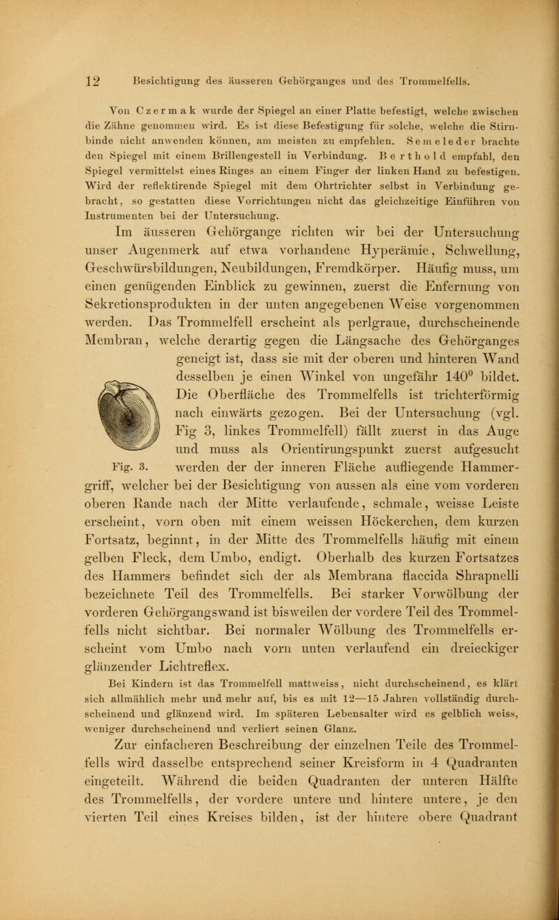 Von C z e r m a k wurde der Spiegel an einer Platte befestigt, welche zwischen die Zähne genommen wird. Es ist diese Befestigung für solche, welche die »Stirn- binde nicht anwenden können, am meisten zu empfehlen. Semeleder brachte den Spiegel mit einem Brillengestell in Verbindung. B e r t h o 1 d empfahl, den Spiegel vermittelst eines Ringes an einem Finger der linken Hand zu befestigen. Wird der reflektirende Spiegel mit dem Ohrtrichter selbst in Verbindung ge- bracht, so gestatten diese Vorrichtungen nicht das gleichzeitige Einführen von Instrumenten bei der Untersuchung. Im äusseren Geliörgange richten wir bei der Untersuchung unser Augenmerk auf etwa vorhandene Hyperämie, Schwellung, Geschwürsbildungen, Neubildungen, Fremdkörper. Häufig muss, um einen genügenden Einblick zu gewinnen, zuerst die Enfernung von Sekretionsprodukten in der unten angegebenen Weise vorgenommen werden. Das Trommelfell erscheint als perlgraue, durchscheinende Membran, welche derartig gegen die Längsache des Gehörganges geneigt ist, dass sie mit der oberen und hinteren Wand desselben je einen Winkel von ungefähr 140° bildet. Die Oberfläche des Trommelfells ist trichterförmig nach einwärts gezogen. Bei der Untersuchung (vgl. Fig 3, linkes Trommelfell) fällt zuerst in das Auge und muss als Orientirungspunkt zuerst aufgesucht Fig. 3. werden der der inneren Fläche aufliegende Hammer- griff, welcher bei der Besichtigung von aussen als eine vom vorderen oberen Rande nach der Mitte verlaufende, schmale, weisse Leiste erscheint, vorn oben mit einem weissen Höckerchen, dem kurzen Fortsatz, beginnt, in der Mitte des Trommelfells häufig mit einem gelben Fleck, dem Umbo, endigt. Oberhalb des kurzen Fortsatzes des Hammers befindet sich der als Membrana flaccida Shrapnelli bezeichnete Teil des Trommelfells. Bei starker Vorwölbung der vorderen Gehörgangswand ist bisweilen der vordere Teil des Trommel- fells nicht sichtbar. Bei normaler Wölbung des Trommelfells er- scheint vom Umbo nach vorn unten verlaufend ein dreieckiger glänzender Lichtreflex. Bei Kindern ist das Trommelfell mattweiss, nicht durchscheinend, es klärt sich allmählich mehr und mehr auf, bis es mit 12—15 Jahren vollständig durch- scheinend und glänzend wird. Im späteren Lebensalter wird es gelblich weiss, weniger durchscheinend und verliert seinen Glanz. Zur einfacheren Beschreibung der einzelnen Teile des Trommel- fells wird dasselbe entsprechend seiner Kreisform in 4 Quadranten eingeteilt. Während die beiden Quadranten der unteren Hälfte des Trommelfells, der vordere untere und hintere untere, je den vierten Teil eines Kreises bilden, ist der hintere obere Quadrant