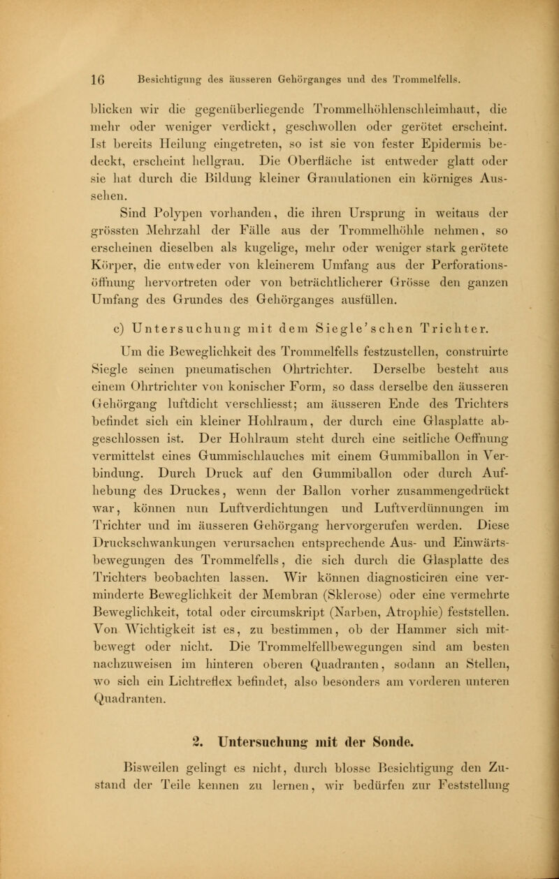 blicken wir die gegenüberliegende Trommelhöhlenschleimhaut, die mehr oder weniger verdickt, geschwollen oder gerötet erscheint. Ist bereits Heilung eingetreten, so ist sie von fester Epidermis be- deckt, erscheint hellgrau. Die Oberfläche ist entweder glatt oder sie hat durch die Bildung kleiner Granulationen ein körniges Aus- sehen. Sind Polypen vorhanden, die ihren Ursprung in weitaus der grössten Mehrzahl der Fälle aus der Trommelhöhle nehmen, so erscheinen dieselben als kugelige, mehr oder weniger stark gerötete Körper, die entweder von kleinerem Umfang aus der Perforations- öfrhung hervortreten oder von beträchtlicherer Grösse den ganzen Umfang des Grundes des Gehörganges ausfüllen. c) Untersuchung mit dem Siegle'sehen Trichter. Um die Beweglichkeit des Trommelfells festzustellen, construirte Siegle seinen pneumatischen Ohrtrichter. Derselbe besteht aus einem Ohrtrichter von konischer Form, so dass derselbe den äusseren Gehörgang luftdicht verschliesst; am äusseren Ende des Trichters befindet sich ein kleiner Hohlraum, der durch eine Glasplatte ab- geschlossen ist. Der Hohlraum steht durch eine seitliche Oeflhung vermittelst eines Gummischlauches mit einem Gummiballon in Ver- bindung. Durch Druck auf den Gummiballon oder durch Auf- hebung des Druckes, wenn der Ballon vorher zusammengedrückt war, können nun Luftverdichtungen und Luftverdünnungen im Trichter und im äusseren Gehörgang hervorgerufen werden. Diese Druckschwankungen verursachen entsprechende Aus- und Einwärts- bewegungen des Trommelfells, die sich durch die Glasplatte des Trichters beobachten lassen. Wir können diagnosticiren eine ver- minderte Beweglichkeit der Membran (Sklerose) oder eine vermehrte Beweglichkeit, total oder circumskript (Narben, Atrophie) feststellen. Von Wichtigkeit ist es, zu bestimmen, ob der Hammer sich mit- bewegt oder nicht. Die Trommelfellbewegungen sind am besten nachzuweisen im hinteren oberen Quadranten, sodann an Stellen, wo sich ein Lichtreflex befindet, also besonders am vorderen unteren Quadranten. 2. Untersuchung mit der Sonde. Bisweilen gelingt es nicht, durch blosse Besichtigung den Zu- stand der Teile kennen zu lernen, wir bedürfen zur Feststellung