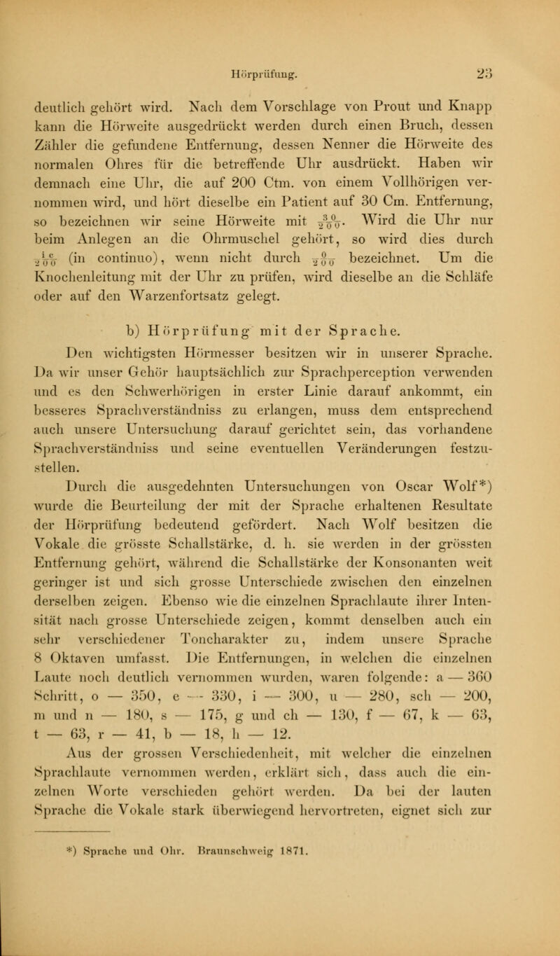 deutlich gehört wird. Nach dem Vorschlage von Prout und Knapp kann die Hörweite ausgedrückt werden durch einen Bruch, dessen Zähler die gefundene Entfernung, dessen Nenner die Hörweite des normalen Ohres für die betreffende Uhr ausdrückt. Haben wir demnach eine Uhr, die auf 200 Ctm. von einem Vollhörigen ver- nommen wird, und hört dieselbe ein Patient auf 30 Cm. Entfernung, so bezeichnen wir seine Hörweite mit ^%%. Wird die Uhr nur beim Anlegen an die Ohrmuschel gehört, so wird dies durch ,Vu (hi continuo), wenn nicht durch ^^ bezeichnet. Um die Knochenleitung mit der Uhr zu prüfen, wird dieselbe an die Schläfe oder auf den Warzenfortsatz gelegt. b) Hörprüfung mit der Sprache. Den wichtigsten Hörmesser besitzen wir in unserer Sprache. Da wir unser Gehör hauptsächlich zur Sprachperception verwenden und es den Schwerhörigen in erster Linie darauf ankommt, ein besseres Sprachverständniss zu erlangen, muss dem entsprechend auch unsere Untersuchung darauf gerichtet sein, das vorhandene Sprachverständniss und seine eventuellen Veränderungen festzu- stellen. Durch die ausgedehnten Untersuchungen von Oscar Wolf*) wurde die Beurteilung der mit der Sprache erhaltenen Resultate der Hörprüfung bedeutend gefördert. Nach Wolf besitzen die Vokale die grösste Schallstärke, d. h. sie werden in der grössten Entfernung gehört, während die Schallstärke der Konsonanten weit geringer ist und sich grosse Unterschiede zwischen den einzelnen derselben zeigen. Ebenso wie die einzelnen Sprachlaute ihrer Inten- sität nach grosse Unterschiede zeigen, kommt denselben auch ein sehr verschiedener Toncharakter zu, indem unsere Sprache 8 Oktaven umfasst. Die Entfernungen, in welchen die einzelnen Laute noch deutlich vernommen wurden, waren folgende: a — 360 Schritt, o — 350, e - - 330, i — 300, u - 280, seh -- 200, m und n — 180, s — 175, g und ch — 130, f — 67, k — 63, t — 63, r — 41, b — 18, h — 12. Aus der grossen Verschiedenheit, mit welcher die einzelnen Sprachlaute vernommen werden, erklärt sieh, dass auch die ein- zelne!] Worte verschieden gehört werden. Da bei der lauten Sprache die Vokale stark überwiegend hervortreten, eignet sich zur *) Sprache und Ohr. Brannschweig 1871.