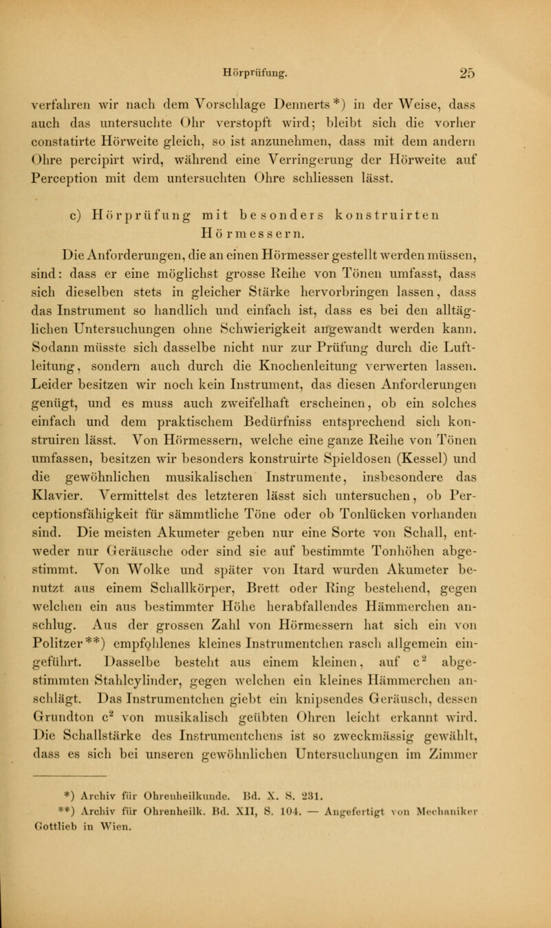 verfahren wir nach dem Vorschlage Dennerts*) in der Weise, dass auch das untersuchte Ohr verstopft wird; bleibt sich die vorher constatirte Hörweite gleich, so ist anzunehmen, dass mit dem andern Ohre percipirt wird, während eine Verringerung der Hörweite auf Perception mit dem untersuchten Ohre schliessen lässt. c) Hörprüfung mit besonders konstruirten Hö rmes sei*n. Die Anforderungen, die an einen Hörmesser gestellt werden müssen, sind: dass er eine möglichst grosse Reihe von Tönen umfasst, dass sich dieselben stets in gleicher Stärke hervorbringen lassen, dass das Instrument so handlich und einfach ist, dass es bei den alltäg- lichen Untersuchungen ohne Schwierigkeit angewandt werden kann. Sodann müsste sich dasselbe nicht nur zur Prüfung durch die Luft- leitung, sondern auch durch die Knochenleitung verwerten lassen. Leider besitzen wir noch kein Instrument, das diesen Anforderungen genügt, und es muss auch zweifelhaft erscheinen, ob ein solches einfach und dem praktischem Bedürfniss entsprechend sich kon- struiren lässt. Von Hörmessern, welche eine ganze Reihe von Tönen umfassen, besitzen wir besonders konstruirte Spieldosen (Kessel) und die gewöhnlichen musikalischen Instrumente, insbesondere das Klavier. Vermittelst des letzteren lässt sich untersuchen, ob Per- ceptionsfähigkeit für sämmtliche Töne oder ob Tonlücken vorhanden sind. Die meisten Akumeter geben nur eine Sorte von Schall, ent- weder nur Geräusche oder sind sie auf bestimmte Tonhöhen abge- stimmt. Von Wolke und später von Itard wurden Akumeter be- nutzt aus einem Schallkörper, Brett oder Ring bestehend, gegen welchen ein aus bestimmter Höhe herabfallendes Hämmerchen an- schlug. Aus der grossen Zahl von Hörmessern hat sich ein von Politzer**) empfohlenes kleines Instrumentchen rasch allgemein ein- geführt. Dasselbe besteht aus einem kleinen, auf c2 abge- stimmten Stahlcylinder, gegen Avelchen ein kleines Hämmerchen an- schlägt. Das Instrumentchen giebt ein knipsendes Geräusch, dessen Grundton c2 von musikalisch geübten Ohren leicht erkannt wird. Die Schallstärke des Instrumentchens ist so zweckmässig gewählt, dass es sich bei unseren gewöhnlichen Untersuchungen im Zimmer *) Archiv für Ohrenheilkunde. Bd. X. S. 231. **) Archiv für Ohrenheilk. Bd. XU, S. 104. — Angefertigt von Mecha Gottlieb in Wien.