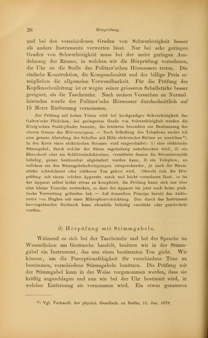 und bei den verschiedenen Graden von Schwerhörigkeit besser als andere Instrumente verwerten lässt. Nur bei sehr geringen Graden von Schwerhörigkeit muss bei der meist geringen Aus- dehnung der Räume, in welchen wir die Hörprüfung vornehmen, die Uhr an die Stelle des Politzer'schen Hörmessers treten. Die einfache Konstruktion, die Kompendiosität und der billige Preis er- möglichen die allgemeine Verwendbarkeit. Für die Prüfung der Kopfknochenleitung ist er wegen seiner grösseren Schallstärke besser geeignet, als die Taschenuhr. Nach meinen Versuchen an Normal- hörenden wurde der Politzer'sche Hörmesser durchschnittlich auf 15 Meter Entfernung vernommen. Zur Prüfung mit hohen Tönen wird hei hochgradiger Schwerhörigkeit das ('ulton'sche Pfeifchen, bei geringerem Grade von Schwerhörigkeit werden die König'schen Stahlcylinder benutzt, die letzteren besonders zur Bestimmung der oberen Grenze des Hörvermögens. — Nach Erfindung des Telephons suchte ich eine genaue Abstufung des Schalles mit Hilfe elektrischer Ströme zu erreichen*). In den Kreis eines elektrischen Stromes wird eingeschaltet: 1) eine elektrische Stimmgabel, durch welche der Strom regelmässig unterbrochen wird, 2) ein Rheochord oder ein Schlitteninduktorium, vermittelst dessen die Stromintensität beliebig, genau bestimmbar abgeändert werden kann, 3) ein Telephon, an welchem ein den Stimmgabelschwingungen entsprechender, je nach der Strom- stärke schwächerer oder stärkerer Ton gehört wird. Obwohl sich die Hör- prüfung mit einem solchen Apparate rasch und leicht vornehmen lässt, so ist der Apparat selbst leider etwas zu komplicirt, die Prüfung kann sich nur über eine kleine Tonreihe erstrecken, so dass der Apparat bis jetzt noch keine prak- tische Verwertung gefunden hat. — Auf demselben Principe beruht das Audio- meter von Hughes mit einer Mikrophonvorrichtung. Das durch das Instniment hervorgebrachte Geräusch kann ebenfalls beliebig verstärkt oder geschwächt werden. d) Hörpüfung mit Stimmgabeln. Wähnend es sich bei der Taschenuhr und bei der Sprache im 'Wesentlichen um Geräusche handelt, besitzen wir in der Stimm- gabel ein Instrument, das uns einen bestimmten Ton giebt. Wir können, um die Perceptionsfähigkeit für verschiedene Töne zu bestimmen, verschiedene Stimmgabeln benützen. Die Prüfung mit der Stimmgabel kann in der Weise vorgenommen werden, dass sie kräftig angeschlagen und nun wie bei der Uhr bestimmt wird, in welcher Entfernung sie vernommen wird. Ein etwas genaueres *) Vgl. Verhandl. der physiol. Gesellsch. zu Berlin, 11. Jan. 1878.