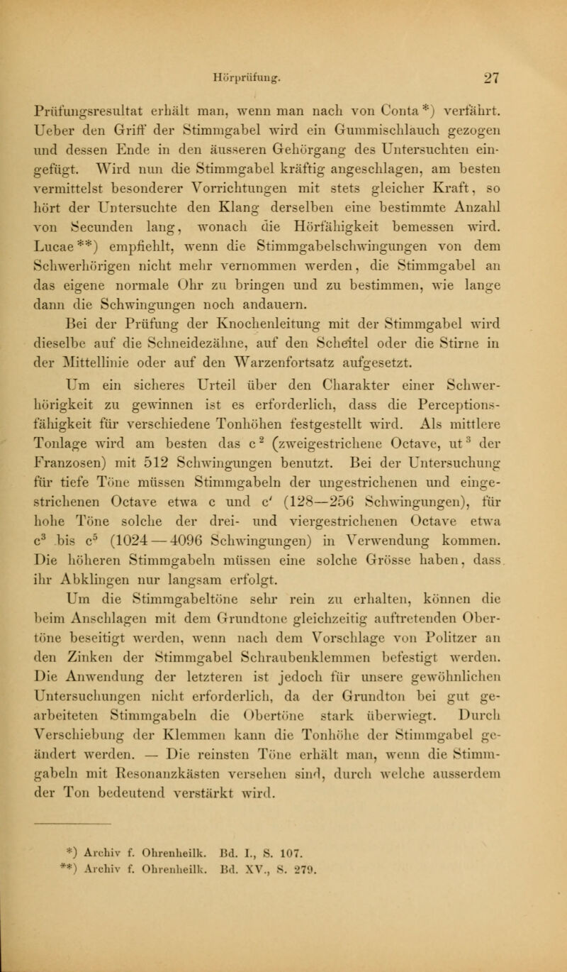 Prüflingsresultat erhält man. wenn man nach von Conta *j verfahrt. Ueber den Griff der Stimmgabel wird ein Gummischlauch gezogen und dessen Ende in den äusseren Geliürgang des Untersuchten ein- gefügt. Wird nun die Stimmgabel kräftig angeschlagen, am besten vermittelst besonderer Vorrichtungen mit stets gleicher Kraft, so hört der Untersuchte den Klang derselben eine bestimmte Anzahl von Secunden lang, wonach die Hörfähigkeit bemessen wird. Lucae **) empfiehlt, wenn die Stimmgabelschwingungen von dem Schwerhörigen nicht mehr vernommen werden. die Stimmgabel an das eigene normale Ohr zu bringen und zu bestimmen, wie lange dann die Schwingungen noch andauern. Bei der Prüfung der Knochenleitung mit der Stimmgabel wird dieselbe auf die Schneidezähne, auf den Scheitel oder die Stirne in der Mittellinie oder auf den Warzenfortsatz aufgesetzt. 17m ein sicheres Urteil über den Charakter einer Schwer- hörigkeit zu gewinnen ist es erforderlich, dass die Perceptions- fähigkeit für verschiedene Tonhöhen festgestellt wird. Als mittlere Tonlage wird am besten das c2 (zweigestrichene Octave, ut ' der Franzosen) mit 512 Schwingungen benutzt. Bei der Untersuchung für tiefe Töne müssen Stimmgabeln der ungestrichenen und einge- strichenen Octave etwa c und c' (128—256 Schwingungen), für li« »he Töne solche der drei- und viergestrichenen Octave etwa c3 bis c5 (1024 — 4096 Schwingungen) in Verwendung kommen. Die höheren Stimmgabeln müssen eine solche Grösse haben, dass ihr Abklingen nur langsam erfolgt. Um die Stimmgabeltöne sehr rein zu erhalten, können die beim Anschlagen mit dem Grundtone gleichzeitig auftretenden Ober- töne beseitigt werden, wenn nach dem Vorschlage von Politzer an den Zinken der Stimmgabel Schraubenklemmen befestigt werden. Die Anwendung der letzteren ist jedoch für unsere gewöhnliehen Untersuchungen nicht erforderlich, da der Grundton bei gut ge- arbeiteten Stimmgabeln die Obertöne stark überwiegt. Durch Verschiebung der Klemmen kann die Tonhöhe der Stimmgabel ge- ändert werden. — Die reinsten Töne erhält man. wenn die Stimm- gabeln mit Resonanzkästen versehen Bind, durch welche ausserdem der Tun bedeutend verstärkt wird. *) Archiv f. Ohreuheilk. Bd. I., S. 107. **) Archiv f. Ohrenheilk. Bd. XV.. 8. 279.