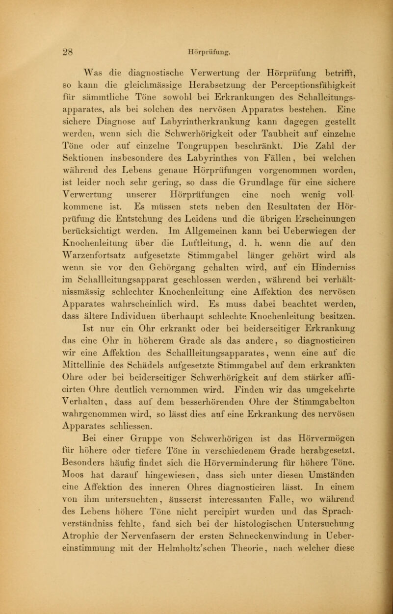 Was die diagnostische Verwertung der Hörprüfung betrifft, so kann die gleichmässige Herabsetzung der Perceptionsfähigkeit für sämmtliche Töne sowohl bei Erkrankungen des Schalleitungs- apparates, als bei solchen des nervösen Apparates bestehen. Eine sichere Diagnose auf Labyrintherkrankung kann dagegen gestellt werden, wenn sich die Schwerhörigkeit oder Taubheit auf einzelne Töne oder auf einzelne Tongruppen beschränkt. Die Zahl der Sektionen insbesondere des Labyrinthes von Fällen, bei welchen während des Lebens genaue Hörprüfungen vorgenommen worden, ist leider noch sehr gering, so dass die Grundlage für eine sichere Verwertung unserer Hörprüfungen eine noch wenig voll- kommene ist. Es müssen stets neben den Resultaten der Hör- prüfung die Entstehung des Leidens und die übrigen Erscheinungen berücksichtigt werden. Im Allgemeinen kann bei Ueberwiegen der Knochenleitung über die Luftleitung, d. h. wenn die auf den Warzenfortsatz aufgesetzte Stimmgabel länger gehört wird als wenn sie vor den Gehörgang gehalten wird, auf ein Hinderniss im Schallleitungsapparat geschlossen werden, während bei verhält- nissmässig schlechter Knochenleitung eine Affektion des nervösen Apparates wahrscheinlich wird. Es muss dabei beachtet werden, dass ältere Individuen überhaupt schlechte Knochenleitung besitzen. Ist nur ein Ohr erkrankt oder bei beiderseitiger Erkrankung das eine Ohr in höherem Grade als das andere, so diagnosticiren wir eine Affektion des Schallleitungsapparates, wenn eine auf die Mittellinie des Schädels aufgesetzte Stimmgabel auf dem erkrankten Ohre oder bei beiderseitiger Schwerhörigkeit auf dem stärker affi- cirten Ohre deutlich vernommen wird. Finden wir das umgekehrte Verhalten, dass auf dem besserhörenden Ohre der Stimmgabelton wahrgenommen wird, so lässt dies auf eine Erkrankung des nervösen Apparates schliessen. Bei einer Gruppe von Schwerhörigen ist das Hörvermögen für höhere oder tiefere Töne in verschiedenem Grade herabgesetzt. Besonders häufig findet sich die Hörverminderung für höhere Töne. Moos hat darauf hingewiesen, dass sich unter diesen Umständen eine Affektion des inneren Ohres diagnosticiren lässt. In einem von ihm untersuchten, äusserst interessanten Falle, wo während des Lebens höhere Töne nicht percipirt wurden und das Sprach- verständniss fehlte, fand sich bei der histologischen Untersuchung Atrophie der Nervenfasern der ersten Schneckenwindung in Ueber- einstimmung mit der Helmholtz'schen Theorie, nach welcher diese