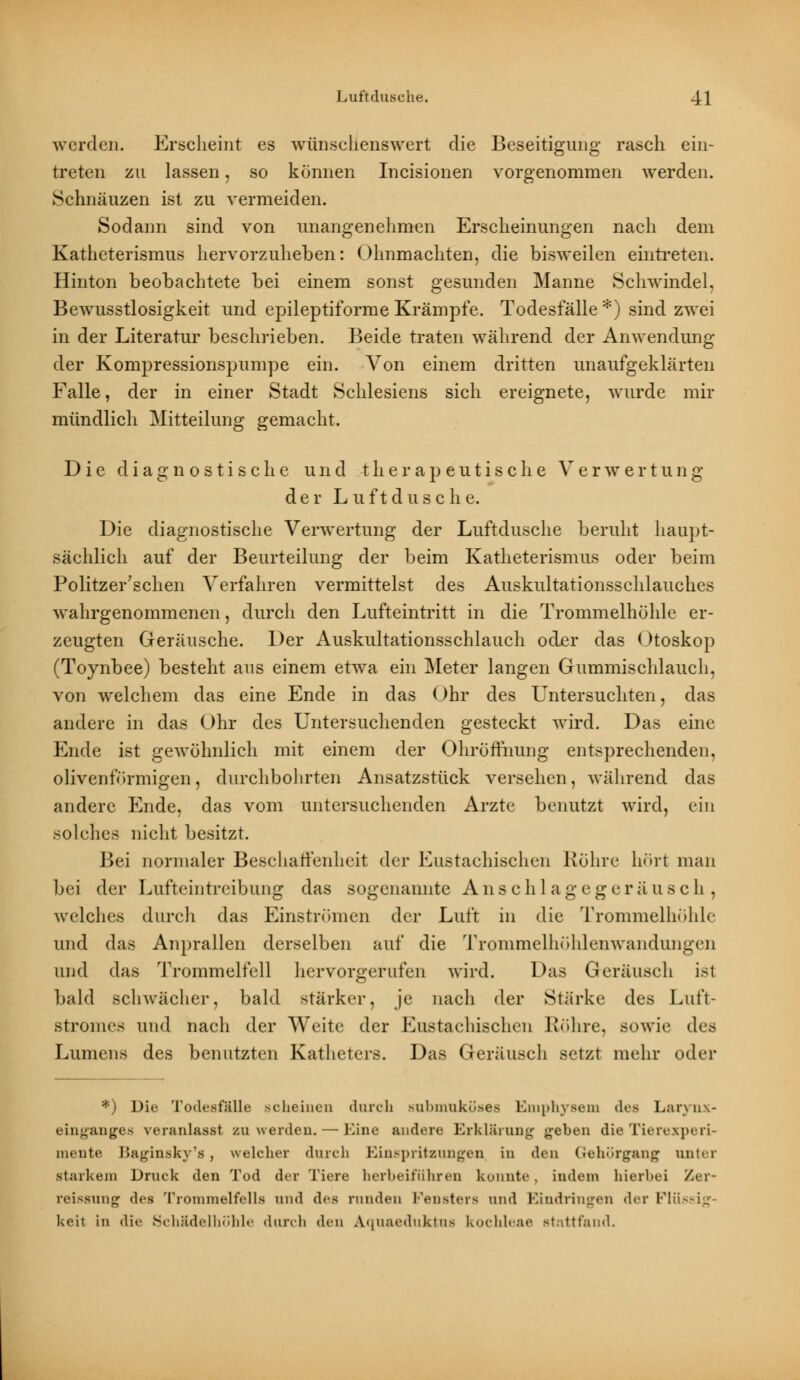 werden. Erscheint es wünschenswert die Beseitigung rasch ein- treten zu lassen, so können Incisionen vorgenommen werden. Schnäuzen ist zu vermeiden. Sodann sind von unangenehmen Erscheinungen nach dem Katheterismus hervorzuheben: Ohnmächten, die bisweilen eintreten. Hinton beobachtete bei einem sonst gesunden Manne Schwindel, Bewusstlosigkeit und epileptiforme Krämpfe. Todesfälle *) sind zwei in der Literatur beschrieben. Beide traten während der Anwendung der Kompressionspumpe ein. Von einem dritten unaufgeklärten Falle, der in einer Stadt Schlesiens sich ereignete, wurde mir mündlich Mitteilung gemacht. Die diagnostische und therapeutische Verwertung der Luft dusche. Die diagnostische Verwertung der Luftdusche beruht haupt- sächlich auf der Beurteilung der beim Katheterismus oder beim Politzer'schen Verfahren vermittelst des Auskultationsschlauches wahrgenommenen, durch den Lufteintritt in die Trommelhöhle er- zeugten Geräusche. Der Auskultationsschlauch oder das Otoskop (Toynbee) besteht aus einem etwa ein Meter langen Gummischlauch, von welchem das eine Ende in das Ohr des Untersuchten, das andere in das Ohr des Untersuchenden gesteckt wird. Das eine Ende ist gewöhnlich mit einem der Ohröffnung entsprechenden, olivenförmigen, durchbohrten Ansatzstück versehen, während das andere Ende, das vom untersuchenden Arzte benutzt wird, ein solches nicht besitzt. Bei normaler Beschaffenheit der Eustachischen Röhre hört man bei der Lufteintreibung das sogenannte Anschlagegeräusch, welches durch das Einströmen der Luft in die Trommelhöhle und das Anprallen derselben auf die Trommelhöhlenwandungen und das Trommelfell hervorgerufen wird. Das Geräusch ist bald schwächer, bald stärker, je nach der Stärke des Lut't- stromes und nach der Weite der Eustachischen Röhre, sowie des Lumens des benutzten Katheters. Das Geräusch setzt mehr oder *) Die Todesfälle scheinen durch subrnuköses Emphysem des Larynx- einganges veranlasst zu werden. — Eine andere Erklärung geben die Tierexperi- mente Baginsky's, welcher durch Einspritzungen in den Gehörgang unter starkem Druck den Tod der Tiere herbeiführen konnte, indem hierbei Zer- reissung des Trommelfells und des runden Fensters und Eindringen der Flü--i_: keil in die Schädelhöhle durch den Auuaeduktus kochleae stattfand.