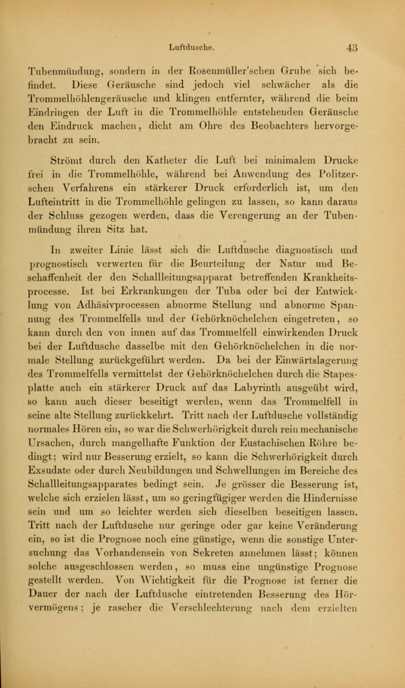 Tubenmündung, sondern in der Rosenmüller'schen Grube sich be- iindet. Diese Geräusche sind jedoch viel schwächer als die Trominelhöhlengeräusche und klingen entfernter, während die beim Eindringen der Luft in die Trommelhöhle entstehenden Geräusche den Eindruck machen, dicht am Ohre des Beobachters hervorge- bracht zu sein. Strömt durch den Katheter die Luft bei minimalem Drucke frei in die Trommelhöhle, während bei Anwendung des Politzer- schen Verfahrens ein stärkerer Druck erforderlich ist, um den Lufteintritt in die Trommelhöhle gelingen zu lassen, so kann daraus der Schluss gezogen werden, dass die Verengerung an der Tuben- mündung ihren Sitz hat. In zweiter Linie lässt sich die Luftdusche diagnostisch und prognostisch verwerten für die Beurteilung der Natur und Be- schaffenheit der den Schallleitungsapparat betreffenden Krankheits- processe. Ist bei Erkrankungen der Tuba oder bei der Entwick- lung von Adhäsivprocessen abnorme Stellung und abnorme Span- nung des Trommelfells und der Gehörknöchelchen eingetreten, so kann durch den von innen auf das Trommelfell einwirkenden Druck bei der Luftdusche dasselbe mit den Gehörknöchelchen in die nor- male Stellung zurückgeführt werden. Da bei der Einwärtslagerung des Trommelfells vermittelst der Gehörknöchelchen durch die Stapes- platte auch ein stärkerer Druck auf das Labyrinth ausgeübt wird, so kann auch dieser beseitigt werden, wenn das Trommelfell in seine alte Stellung zurückkehrt. Tritt nach der Luftdusche vollständig normales Hören ein, so war die Schwerhörigkeit durch rein mechanische Ursachen, durch mangelhafte Funktion der Eustachischen Röhre be- dingt ; wird nur Besserung erzielt, so kann die Schwerhörigkeit durch Exsudate oder durch Neubildungen und Schwellungen im Bereiche des Schallleitungsapparates bedingt sein. Je grösser die Besserung ist, welche sich erzielen lässt, um so geringfügiger werden die Hindernisse sein und um so leichter werden sich dieselben beseitigen lassen. Tritt nach der Luftdusche nur geringe oder gar keine Veränderung ein, so ist die Prognose noch eine günstige, wenn die sonstige Unter- suchung das Vorhandensein von Sekreten annehmen lässt; können solche ausgeschlossen werden, so muss eine ungünstige Prognose gestellt werden. Von Wichtigkeit für die Prognose ist ferner die Dauer der nach der Luftdusche eintretenden Besserung des Hör- vermögens ; je raschei die Verschlechterung nach dem erzielten