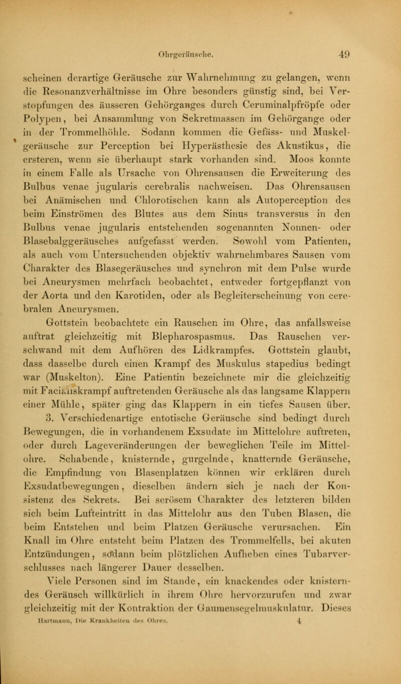 scheinen derartige Geräusche zur Wahrnehmung zu gelangen, wenn die Resonanzverhältnisse im Ohre besonders günstig sind, bei Ver- stopfungen des äusseren Gehörganges durch Ceruminalpfröpfe oder Polypen, bei Ansammlung von Sekretmassen im Gehörgange oder in der Trommelhöhle. Sodann kommen die Gefäss- und Muskel- geräusche zur Perception bei Hyperästhesie des Akustikus, die ersteren, wenn sie überhaupt stark vorhanden sind. Moos konnte in einem Falle als Ursache von Ohrensausen die Erweiterung des Bulbus venae jugularis cerebralis nachweisen. Das Ohrensausen bei Anämischen und Chlorotischen kann als Autoperception des beim Einströmen des Blutes aus dem Sinus transversus in den Bulbus venae jugularis entstehenden sogenannten Nonnen- oder Blasebalggeräusches aufgefasst werden. Sowohl vom Patienten, als aucli vom Untersuchenden objektiv wahrnehmbares Sausen vom Charakter des Blasegeräusches und synchron mit dem Pulse wurde bei Aneurysmen mehrfach beobachtet, entweder fortgepflanzt von der Aorta und den Karotiden, oder als Begleiterscheinung von cere- bralen Aneurysmen. Gottstein beobachtete ein Rauschen im Ohre, das anfallsweise auftrat gleichzeitig mit Blepharospasmus. Das Rauschen ver- schwand mit dem Aufhören des Lidkrampfes. Gottstein glaubt, dass dasselbe durch einen Krampf des Muskulus stapedius bedingt war (Muskelton). Eine Patientin bezeichnete mir die gleichzeitig mit Faciiviiskrampf auftretenden Geräusche als das langsame Klappern einer Mühle, später ging das Klappern in ein tiefes Sausen über. 3. Verschiedenartige entotische Geräusche sind bedingt durch Bewegungen, die in vorhandenem Exsudate im Mittelohre auftreten, oder durch Lageveränderungen der beweglichen 'Feile im Mittel- ohre. Schabende, knisternde, gurgelnde, knatternde Geräusche, die Empfindung von Blasenplatzen können wir erklären durch Exsudatbewegungen, dieselben ändern sich je nach der Kon- sistenz des Sekrets. Bei serösem Charakter des letzleren bilden sich beim Lufteintritt in das Mittelohr aus den Tuben Blasen, die beim Entstehen und beim Platzen Geräusche verursachen. Ein Knall im Ohre entsteht beim Platzen des Trommelfells, bei akuten Entzündungenj so'dann beim plötzlichen Aufheben eines Tubarver- schlusses nach längerer Daner desselben. Viele Personen sind im Stande, ein knackendes »»der knistern- des Geräusch willkürlich in ihrem Ohre hervorzurufen and zwar gleichzeitig mit der Kontraktion der Gaumensegelmuskulatur. Di' Hartmann, Die Krankheiten des Ohres, l