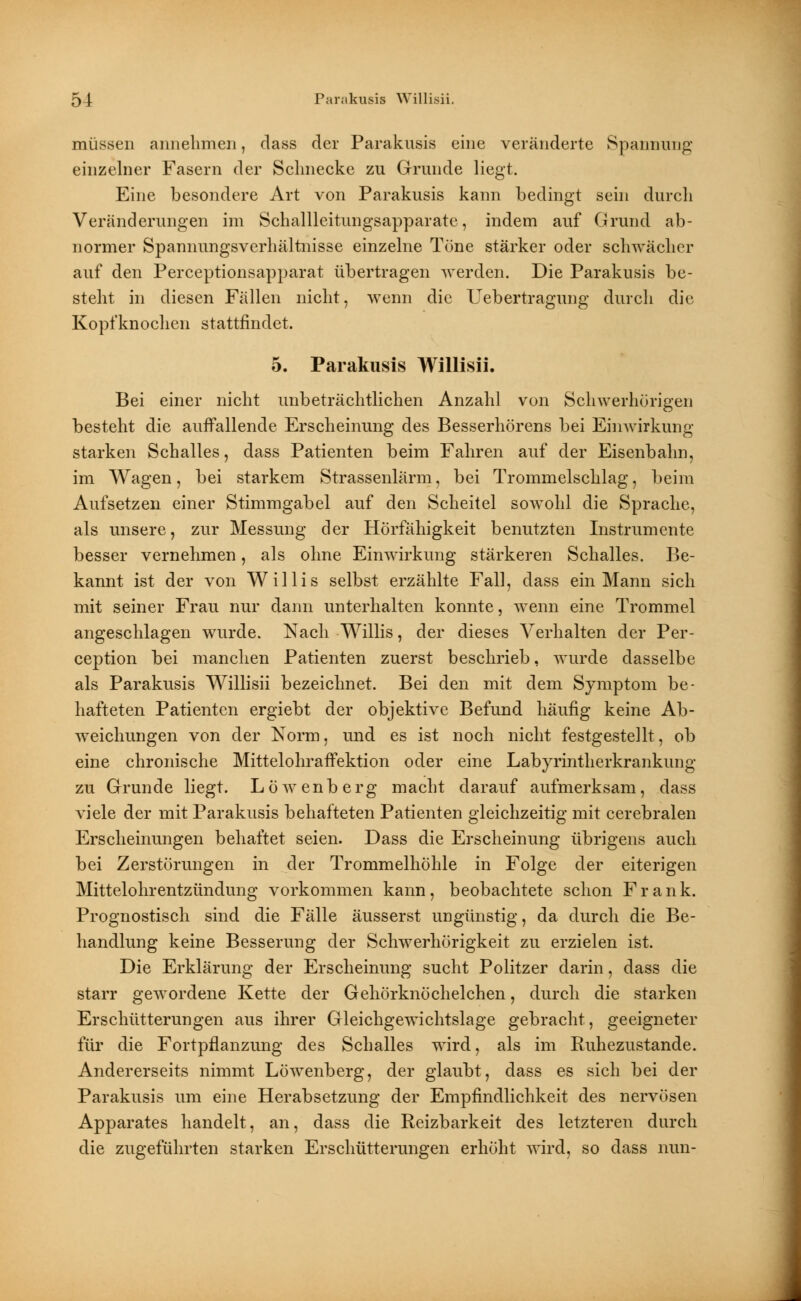 müssen annehmen, dass der Parakusis eine veränderte Spannung einzelner Fasern der Schnecke zu Grunde liegt. Eine besondere Art von Parakusis kann bedingt sein durch Veränderungen im Schallleitungsapparate, indem auf Grund ab- normer Spannungsverhältnisse einzelne Töne stärker oder schwächer auf den Perceptionsapparat übertragen werden. Die Parakusis be- steht in diesen Fällen nicht, wenn die Uebertragung durch die Kopfknochen stattfindet. 5. Parakusis Willisii. Bei einer nicht unbeträchtlichen Anzahl von Schwerhörigen besteht die auffallende Erscheinung des Besserhörens bei Einwirkung- starken Schalles, dass Patienten beim Fahren auf der Eisenbahn, im Wagen, bei starkem Strassenlärm, bei Trommelschlag, beim Aufsetzen einer Stimmgabel auf den Scheitel sowohl die Sprache, als unsere, zur Messung der Hörfähigkeit benutzten Instrumente besser vernehmen, als ohne Einwirkung stärkeren Schalles. Be- kannt ist der von Willis selbst erzählte Fall, dass ein Mann sich mit seiner Frau nur dann unterhalten konnte, wenn eine Trommel angeschlagen wurde. Nach Willis, der dieses Verhalten der Per- ception bei manchen Patienten zuerst beschrieb, wurde dasselbe als Parakusis Willisii bezeichnet. Bei den mit dem Symptom be- hafteten Patienten ergiebt der objektive Befund häufig keine Ab- weichungen von der Norm, und es ist noch nicht festgestellt, ob eine chronische Mittelohraffektion oder eine Labyrintherkrankung zu Grunde liegt. Löwenberg macht darauf aufmerksam, dass viele der mit Parakusis behafteten Patienten gleichzeitig mit cerebralen Erscheinungen behaftet seien. Dass die Erscheinung übrigens auch bei Zerstörungen in der Trommelhöhle in Folge der eiterigen Mittelohrentzündung vorkommen kann, beobachtete schon Frank. Prognostisch sind die Fälle äusserst ungünstig, da durch die Be- handlung keine Besserung der Schwerhörigkeit zu erzielen ist. Die Erklärung der Erscheinung sucht Politzer darin, dass die starr gewordene Kette der Gehörknöchelchen, durch die starken Erschütterungen aus ihrer Gleichgewichtslage gebracht, geeigneter für die Fortpflanzung des Schalles wird, als im Ruhezustande. Andererseits nimmt Löwenberg, der glaubt, dass es sich bei der Parakusis um eine Herabsetzung der Empfindlichkeit des nervösen Apparates handelt, an, dass die Reizbarkeit des letzteren durch die zugeführten starken Erschütterungen erhöht wird, so dass nun-