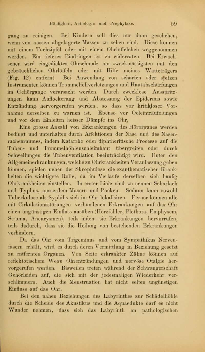 gang zu reinigen. Bei Kindern .soll dies nur dann geschehen, wenn von aussen abgelagerte Massen zu sehen sind. Diese können mit einem Tuchzipfel oder mit einem Ohrlöffelchen weggenommen werden. Ein tieferes Eindringen ist zu widerraten. Bei Erwach- senen wird eingedicktes Ohrschmalz am zweckmässigsten mit den gebräuchlichen Ohrlöffeln oder mit Hilfe meines Watteträgers (Fig. 12) entfernt. Bei Anwendung von scharfen oder spitzen Instrumenten können Trommelfellverletzungen und Hautabschürfungen im Gehörgange verursacht werden. Durch zwecklose Ausspritz- ungen kann Auflockerung und Abstossung der Epidermis sowie Entzündung hervorgerufen werden, so dass vor kritikloser Vor- nahme derselben zu warnen ist. Ebenso vor Oeleinträufelungen und vor dem Einleiten heisser Dämpfe ins Ohr. Eine grosse Anzahl von Erkrankungen des Hörorganes werden bedingt und unterhalten durch Affektionen der Nase und des Nasen- rachenraumes, indem Katarrhe oder diphtheritische Processe auf die Tuben- und Trommelhöhlenschleimhaut übergreifen oder durch Schwellungen die Tubenventilation beeinträchtigt wird. Unter den Allgemeinerkrankungen, welche zu Ohrkrankheiten Veranlassung geben können, spielen neben der Skrophulose die exanthematischen Krank- heiten die wichtigste Rolle, da im Verlaufe derselben sich häufig Ohrkrankheiten einstellen. In erster Linie sind zu nennen Scharlach und Typhus, ausserdem Masern und Pocken. Sodann kann sowohl Tuberkulose als Syphilis sich im Ohr lokalisiren. Ferner können alle mit (Zirkulationsstörungen verbundenen Erkrankungen auf das (>hr einen ungünstigen Einfiuss ausüben (Herzfehler, Plethora, Emphysem, Struma, Aneurysmen), teils indem sie Erkrankungen hervorrufen. teils dadurch, dass sie die Heilung von bestehenden Erkrankungen verhindern. Da das Ohr vom Trigeminus und vom Sympathikus Nerven- fasern erhält, wird es durch deren Vermittlung in Beziehung gesetzt zu entfernten Organen. Von Seite erkrankter Zähne können auf reflektorischem Wege Ohrentzündungen und nervöse Otalgie her- vorgerufen werden. Bisweilen treten während der Schwangerschaft Gehörleiden auf, die sich mit der jedesmaligen Wiederkehr ver- schlimmern. Auch die Menstruation hat nicht selten ungünstigen Einfiuss auf das (>hr. Bei den nahen Beziehungen des Labyrinthes zur Schädelhöhle durch die Seheide des Akustikus und die Aquaedukte darf es nicht Wunder nehmen, dass sieh das Labyrinth an pathologischen