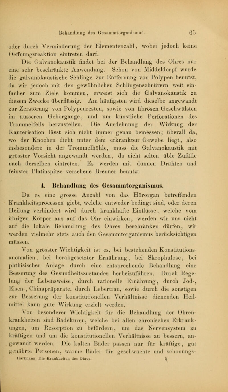 Behandlung des öesammtorganismüä. G;*) oder durch Verminderung der Elementenzahl , wobei jedoch keine Oeffnungsreaktion eintreten darf. Die Galvanokaustik findet bei der Behandlung des Ohres nur eine sehr beschränkte Anwendung. Schon von Middeldorpf wurde die galvanokaustische Schlinge zur Entfernung von Polypen benutzt, da wir jedoch mit den gewöhnlichen Schlingenschnürern weit ein- facher zum Ziele kommen, erweist sich die Galvanokaustik zu diesem Zwecke überflüssig. Am häufigsten wird dieselbe angewandt zur Zerstörung von Polypenresten, sowie von fibrösen Geschwülsten im äusseren Gehörgange, und um künstliche Perforationen des Trommelfells herzustellen. Die Ausdehnung der Wirkung der Kauterisation lässt sich nicht immer genau bemessen; überall da, wo der Knochen dicht unter dem erkrankten Gewebe liegt, also insbesondere in der Trommelhöhle, muss die Galvanokaustik mit grösster Vorsicht angewandt werden, da nicht selten üble Zufälle nach derselben eintreten. Es werden mit dünnen Drähten und feinster Platinspitze versehene Brenner benutzt. 4. Behandlung des Gesanmitorganismus. Da es eine grosse Anzahl von das Hörorgan betreffenden Krankheitsprocessen giebt, welche entweder bedingt sind, oder deren Heilung verhindert wird durch krankhafte Einflüsse, welche vom übrigen Körper aus auf das Ohr einwirken, werden wir uns nicht auf die lokale Behandlung des Ohres beschränken dürfen, wir werden vielmehr stets auch den Gesainmtorganismus berücksichtigen müssen. Von grösster Wichtigkeit ist es, bei bestehenden Konstitutions- anomalien, bei herabgesetzte)- Ernährung, bei Skrophulose, bei phthisischer Anlage durch eine entsprechende Behandlung eine Besserung des Gesundheitszustandes herbeizuführen. Durch Rege- lung der Lebensweise, durch rationelle Ernährung, durch Jod-, Eisen-, Chinapräparate, durch Lebertran, sowie durch die sonstigen zur Besserung der konstitutionellen Verhältnisse dienenden Heil- mittel kann gute Wirkung erzielt werden. Von besonderer Wichtigkeil ftir die Behandlung der Ohren- krankheiten sind Badekuren, welche bei allen chronischen Erkrank- ungen, um Resorption zu befördern, um das Nervensystem zu kräftigen und um die konstitutionellen Verhältnisse zu bessern, an- gewandt werden. Die kalten Bäder passen nur für kräftige, gut genährte Personen, wanne Bäder für geschwächte und Bchonungs- Uartinauu, Die Kiuukheiteii des OhiLi. •)