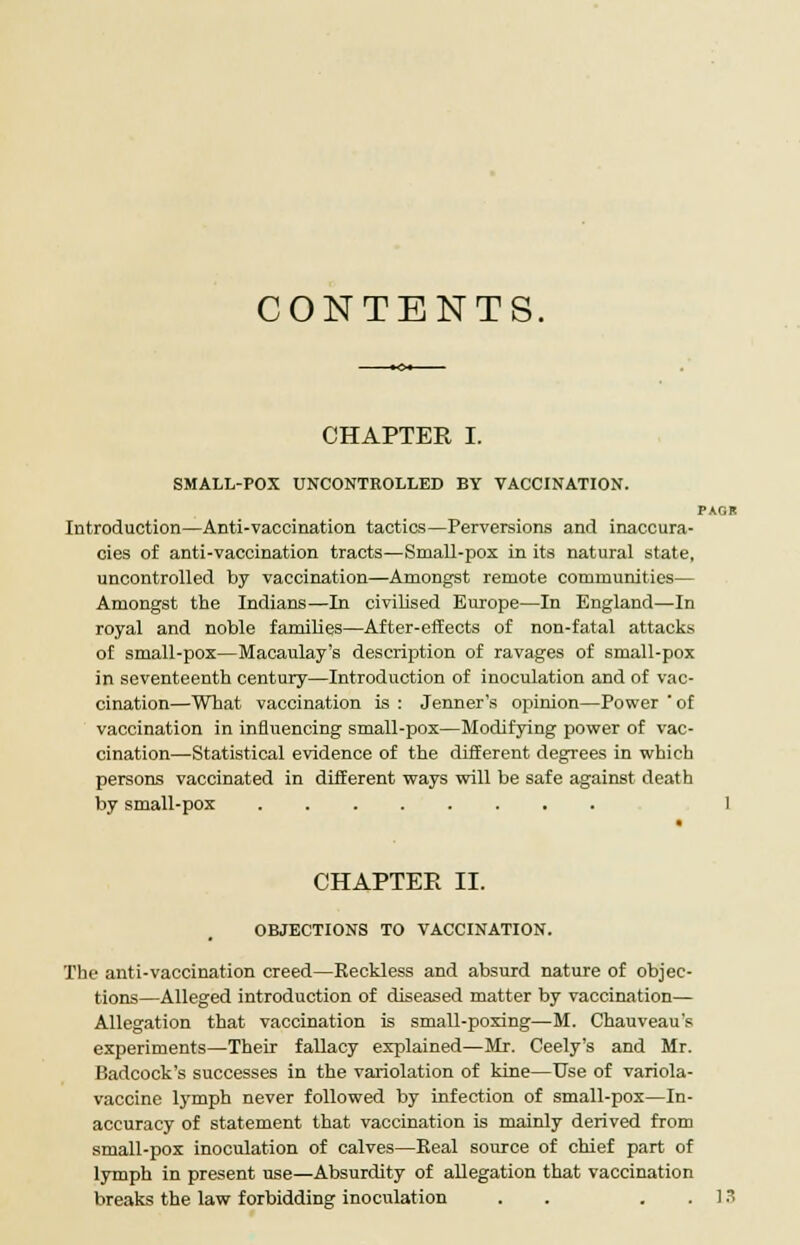 CONTENTS. CHAPTER I. SMALL-POX UNCONTROLLED BY VACCINATION. PAGR Introduction—Anti-vaccination tactics—Perversions and inaccura- cies of anti-vaccination tracts—Small-pox in its natural state, uncontrolled by vaccination—Amongst remote communities— Amongst the Indians—In civilised Europe—In England—In royal and noble families—After-effects of non-fatal attacks of small-pox—Macaulay's description of ravages of small-pox in seventeenth century—Introduction of inoculation and of vac- cination—What vaccination is : Jenner's opinion—Power  of vaccination in influencing small-pox—Modifying power of vac- cination—Statistical evidence of the different degrees in which persons vaccinated in different ways will be safe against death by small-pox 1 CHAPTER II. OBJECTIONS TO VACCINATION. The anti-vaccination creed—Reckless and absurd nature of objec- tions—Alleged introduction of diseased matter by vaccination— Allegation that vaccination is small-poxing—M. Chauveau's experiments—Their fallacy explained—Mr. Ceely's and Mr. Badcock's successes in the variolation of kine—Use of variola- vaccine lymph never followed by infection of small-pox—In- accuracy of statement that vaccination is mainly derived from small-pox inoculation of calves—Real source of chief part of lymph in present use—Absurdity of allegation that vaccination breaks the law forbidding inoculation . . . 13